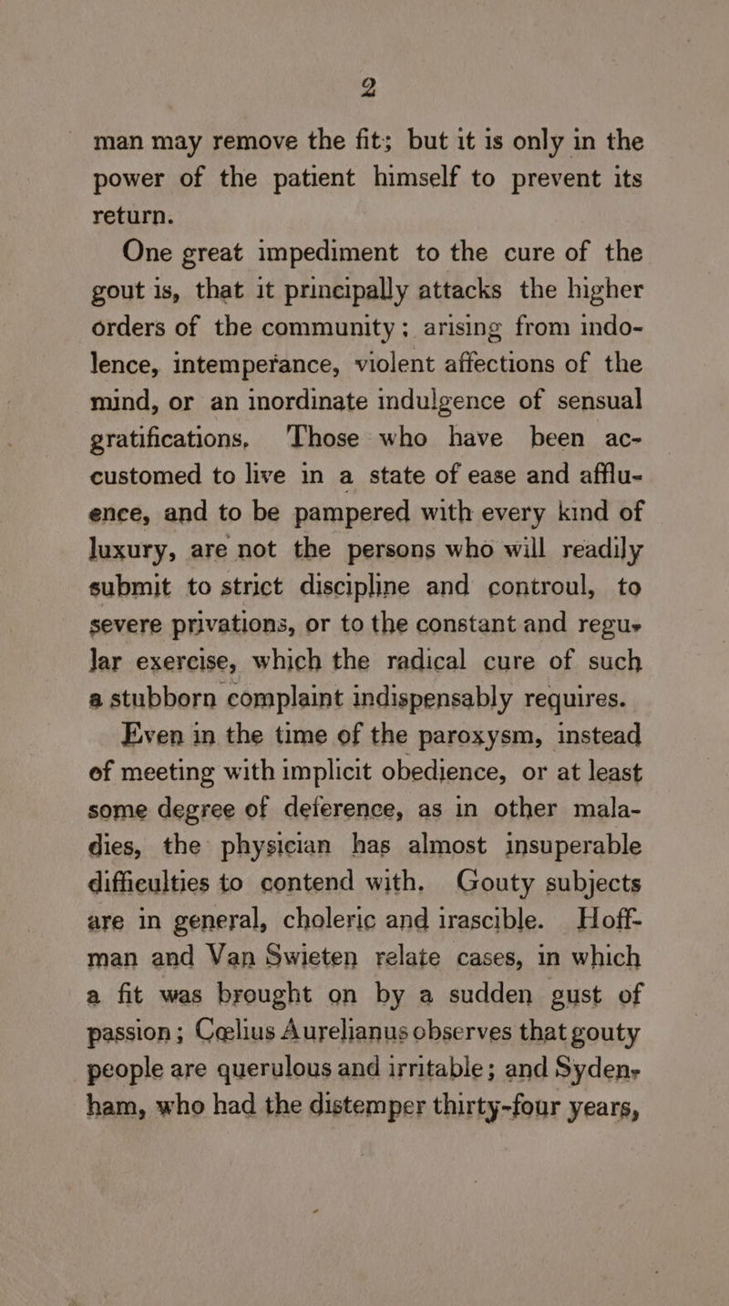 man may remove the fit; but it is only in the power of the patient himself to prevent its return. One great impediment to the cure of the gout is, that it prineipally attacks the higher orders of the community; arising from indo- lence, intemperance, violent affections of the mind, or an inordinate indulgence of sensual gratifications, Those who have been ac- customed to live in a state of ease and afflu- ence, and to be pampered with every kind of luxury, are not the persons who will readily submit to strict discipline and controul, to severe privations, or to the constant and regue Jar exercise, which the radical cure of such a stubborn complaint indispensably requires. Even in the time of the paroxysm, instead ef meeting with implicit obedience, or at least some degree of deference, as in other mala- dies, the physician has almost insuperable difficulties to contend with. Gouty subjects are in general, choleric and irascible. Hoff- man and Van Swieten relate cases, in which a fit was brought on by a sudden gust of passion; Ceelius Aurelianus observes that gouty people are querulous and irritable; and Syden- ham, who had the distemper thirty-four years,