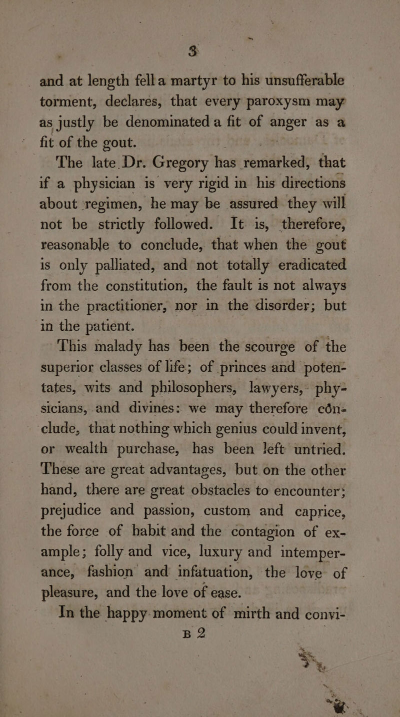 3: and at length fella martyr to his unsufferable — torment, declares, that every paroxysm may as justly be denominated a fit of ' as a fit of the gout. The late Dr. Gregory has rmiblcods that if a physician is very rigid in his directions about ‘regimen, he may be assured they will not be strictly followed. It. is, therefore, reasonable to conclude, that when the gout is only palliated, and not totally eradicated from the constitution, the fault is not always in the practitioner, nor in the disorder; but in the patient. 7 This malady has been the scourge of the superior classes of life; of princes and poten- tates, wits and philosophers, lawyers, phy- sicians, and divines: we may therefore cén- clude, that nothing which genius could invent, or wealth purchase, has been left untried. These are great advantages, but on the other hand, there are great obstacles to encounter: prejudice and passion, custom and caprice, the force of habit and the contagion of ex- ample; folly and vice, luxury and intemper- ance, fashion and infatuation, the love of pleasure, and the love of ease. In the happy moment of mirth and convl- B2