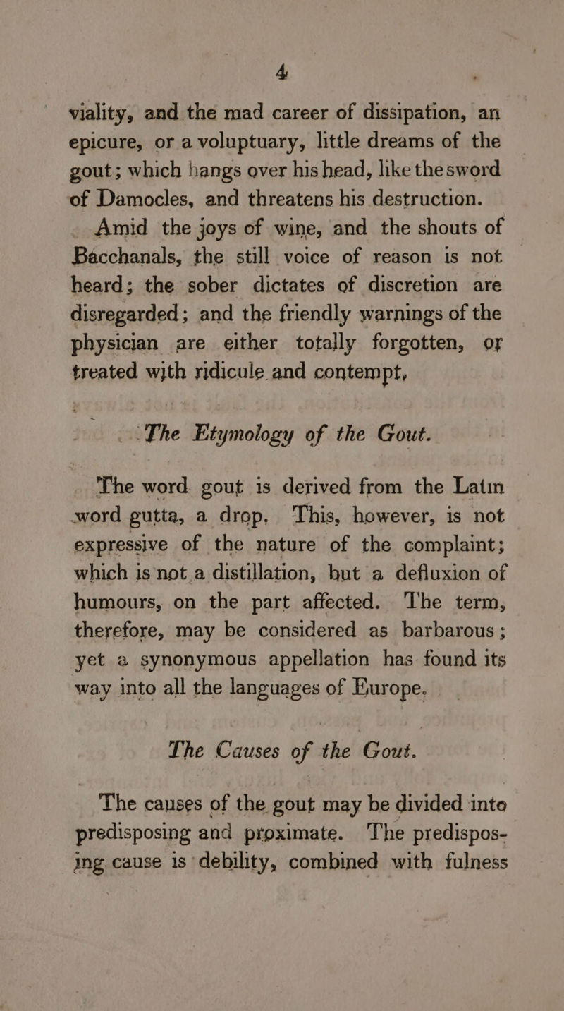 viality, and the mad career of dissipation, an epicure, or a voluptuary, little dreams of the gout; which hangs over his head, like the sword of Damocles, and threatens his destruction. Amid the joys of wine, and the shouts of Bacchanals, the still voice of reason is not heard; the sober dictates of discretion are disregarded; and the friendly warnings of the physician are either totally forgotten, of treated with ridicule and contempt, The Etymology of the Gout. The word gout is derived from the Latin word gutta, a drop. This, however, is not expressive of the nature of the complaint; which is not a distillation, hut a defluxion of humours, on the part affected. The term, therefore, may be considered as_ barbarous ; yet a synonymous appellation has. found its way into all the languages of Europe. The Causes of the Gout. The canses of the gout may be divided inte predisposing and proximate. The predispos- ing. cause 1s debility, combined with fulness