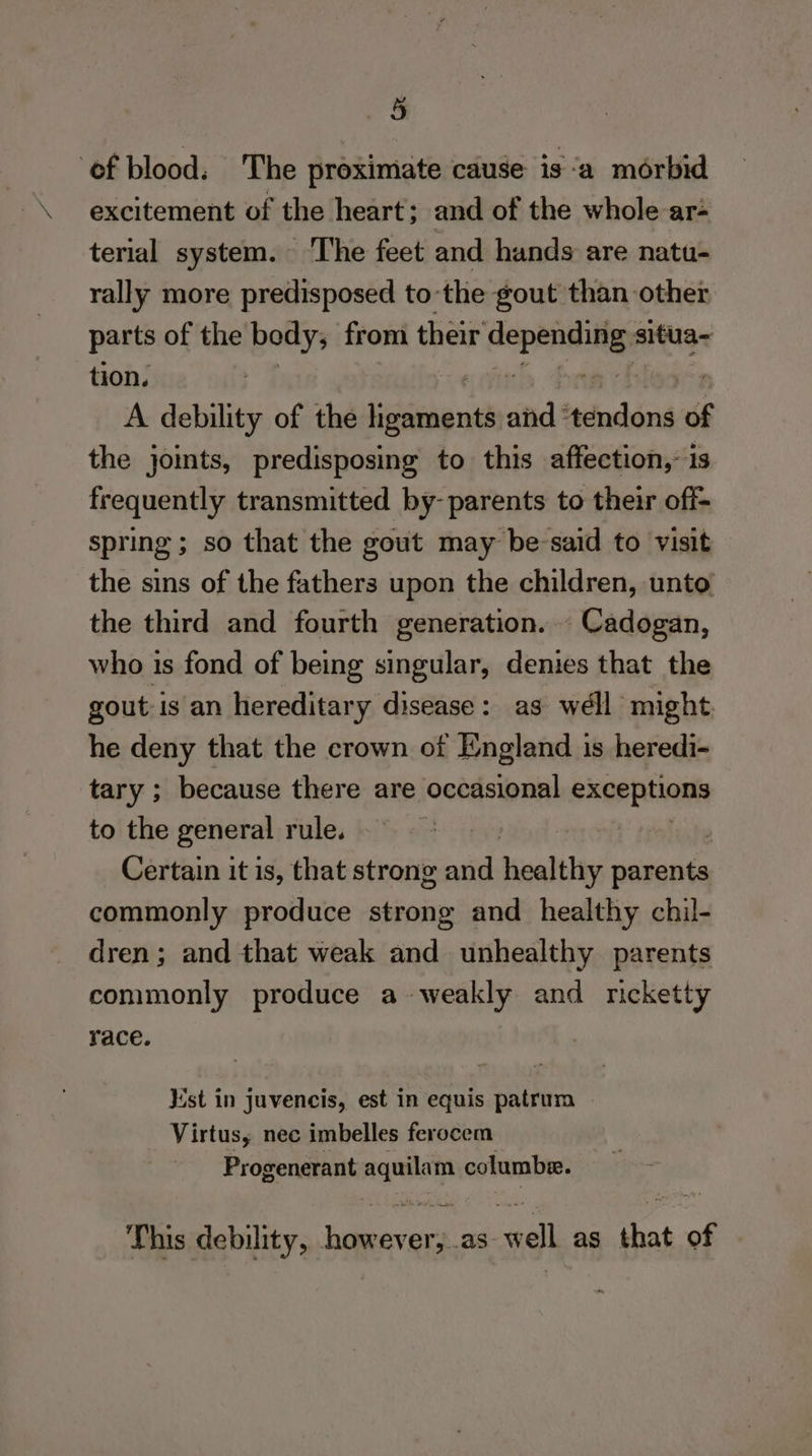 “So ‘of blood. The proximate cause is “a morbid excitement of the heart: and of the whole ar- terial system. ‘T’he feet and hands are natu- rally more predisposed to ‘the gout than other parts of the body, froni their ee situa- tion. A debility of the Lica id and: ‘tindéns of the joints, predisposing to this affection,- is frequently transmitted by- parents to their off- spring; so that the gout may be-said to visit the sins of the fathers upon the children, unto the third and fourth generation. Cadogan, who 1s fond of being singular, denies that the gout is an hereditary disease: as weéll might he deny that the crown of England is heredi- tary ; because there are occasional exerpliqns to the general rule. Certain it is, that strong and healthy siiaite commonly produce strong and healthy chil- dren; and that weak and unhealthy parents commonly produce a weakly and ricketty race. Mst in juvencis, est in equis patrum Virtus, nec imbelles ferocem Progenerant ages columbe. This debility, Cotes as. wel as ot of
