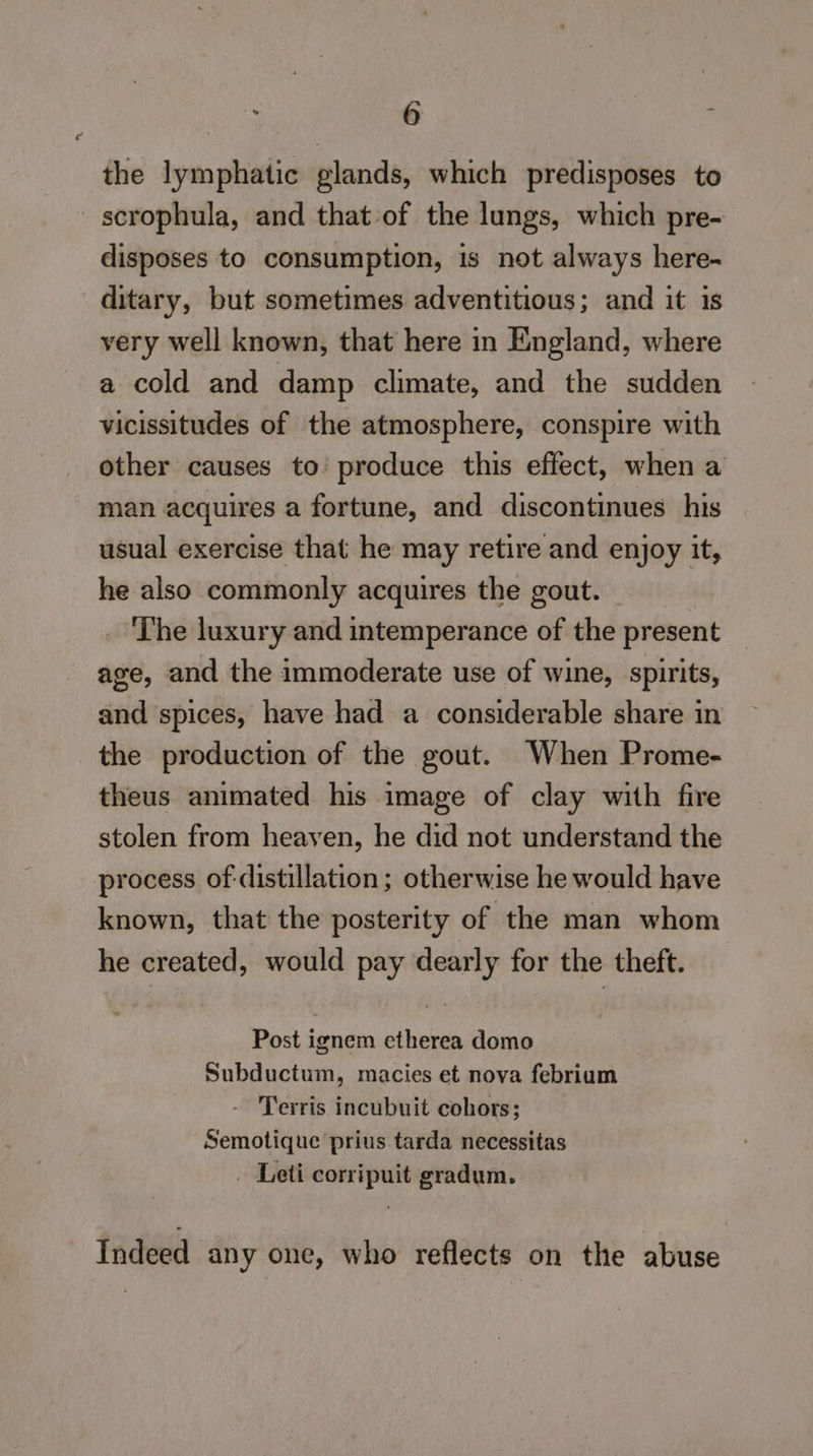 the lymphatic glands, which predisposes to scrophula, and that of the lungs, which pre- disposes to consumption, is not always here- ditary, but sometimes adventitious; and it is very well known, that here in England, where a cold and damp climate, and the sudden vicissitudes of the atmosphere, conspire with other causes to’ produce this effect, when a man acquires a fortune, and discontinues his usual exercise that he may retire and enjoy it, he also commonly acquires the gout. | . ‘The luxury and intemperance of the present age, and the immoderate use of wine, spirits, and ‘spices, have had a considerable share in the production of the gout. When Prome- theus animated his image of clay with fire stolen from heaven, he did not understand the process of-distillation; otherwise he would have known, that the posterity of the man whom he created, would pay dearly for the theft. Post ignem etherea domo Subductum, macies et nova febrium - Terris incubuit cohors; Semotique prius tarda necessitas . Leti corripuit gradum. Indeed any one, who reflects on the abuse