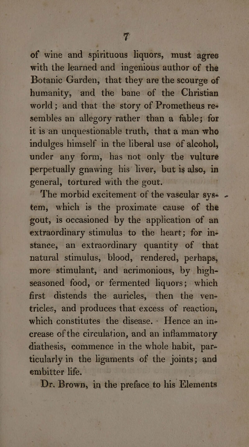 4 of wine and spirituous liquors, must agree with the learned and ingenious author of the Botanic Garden, that they are the scourge of humanity, and the bane of the Christian world; and that the story of Prometheus re- sembles an allegory rather than a fable; for it is‘an unquestionable truth, that a man who indulges himself in the liberal use of alcohol, under any form, has not only the vulture perpetually gnawing his liver, but is also, in general, tortured with the gout. | The morbid excitement of the vaseular sys« tem, which is the proximate cause of the gout, is occasioned by the application of an extraordinary stimulus to the heart; for in- stance, an extraordinary quantity of that natural stimulus, blood, rendered, perhaps, more stimulant, and acrimonious, by high- seasoned food, or fermented liquors; which first distends the auricles, then the ven- tricles, and produces that excess of reaction, which constitutes the disease. » Hence an in- crease of the circulation, and an inflammatory diathesis, commence in the whole habit, par- ticularly in the ligaments of the joints; and embitter life. | Dr. Brown, in the preface to his Elements