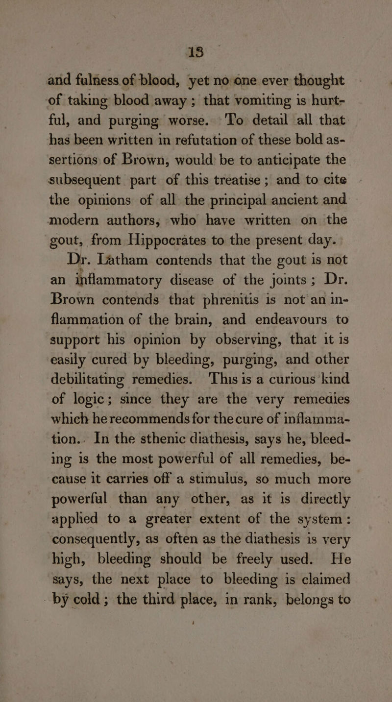 and fulness of blood, yet no one ever thought of taking blood away ; that vomiting is hurt- ful, and purging worse. ‘To detail all that. has been written in refutation of these bold as- sertions of Brown, would be to anticipate the subsequent part of this treatise ; and to cite the opinions of all the principal ancient and modern authors; who have written on the gout, from Hippocrates to the present day. Dr. Latham contends that the gout is not an inflammatory disease of the joints; Dr. Brown contends that phrenitis is not an in- flammation of the brain, and endeavours to support his opinion by observing, that it is easily cured by bleeding, purging, and other debilitating remedies. ‘This is a curious ‘kind of logic; since they are the very remedies which he recommends for the cure of inflamma- tion.. In the sthenic diathesis, says he, bleed- ing is the most powerful of all remedies, be- cause it carries off a stimulus, so much more > powerful than any other, as it is directly applied to a greater extent of the system: consequently, as often as the diathesis is very high, bleeding should be freely used. He says, the next place to bleeding 1 is claimed by cold ; the third place, in rank, belongs to i
