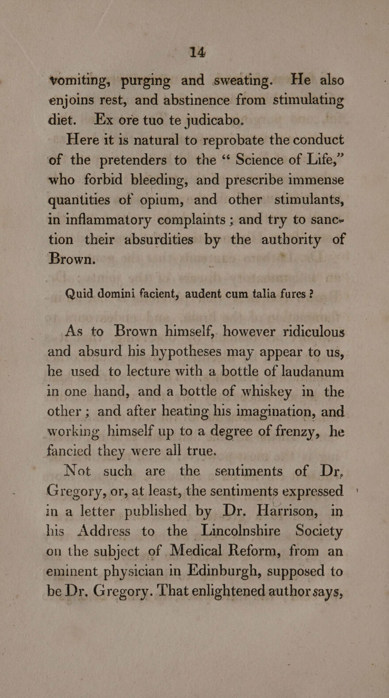 vomiting; purging and sweating. He also enjoins rest, and abstinence from shcsitaais < diet. Ex ore tuo te judicabo. Here it is natural to reprobate the conduct of the pretenders to the ‘‘ Science of Life,” who forbid bleeding, and prescribe immense quantities of opium, and other stimulants, in inflammatory complaints ; and try to sanc- tion their absurdities by the peas of Brown. Quid domini facient, audent cum talia fures ? As to Brown himself, however ridiculous and absurd his hypotheses may appear to us, he used to lecture with a bottle of laudanum in one hand, and a bottle of whiskey in the other ; and after heating his imagination, and working himself up to a degree of frenzy, he fancied they were all true. Not such are the sentiments of Dr, Gregory, or, at least, the sentiments expressed in a letter published. by Dr. Harrison, in his Address to the Lincolnshire Society on the subject of Medical Reform, from an eminent physician i in Edinburgh, supposed to be Dr, Gregory. That enlightened author says,