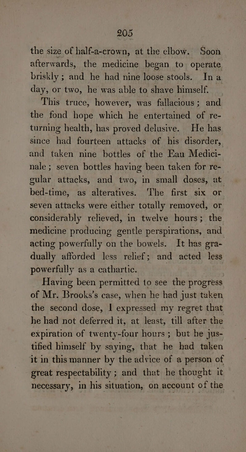 the size of half-a-crown, at the elbow. Soon afterwards, the medicine began to operate briskly ; and he had nine loose stools. Ina day, or two, he was able to shave himself. me This truce, however, was fallacious ; and the fond hope which he entertained of re- turning health, has proved delusive. He has since had fourteen attacks of his disorder, and taken nine bottles of the Eau Medici- nale; seven bottles having been taken for re- gular attacks, and two, in small doses, at bed-time, as alteratives. ‘The first six or seven attacks were either totally removed, or considerably relieved, in twelve hours; the medicine producing gentle perspirations, and acting powerfully on the bowels. It has gra- anally afforded less relief; and acted less powerfully as a cathartic. | Having been permitted to see the progress of Mr. Brooks’s case, when he had just taken the second dose, | expressed my regret that he had not deferred it, at least, till after the expiration of twenty-four hours ; but he jus- tified himself by saying, that he had taken it in this manner by the advice of a person of great respectability ; and that he thought it necessary, in his situation, on account of the