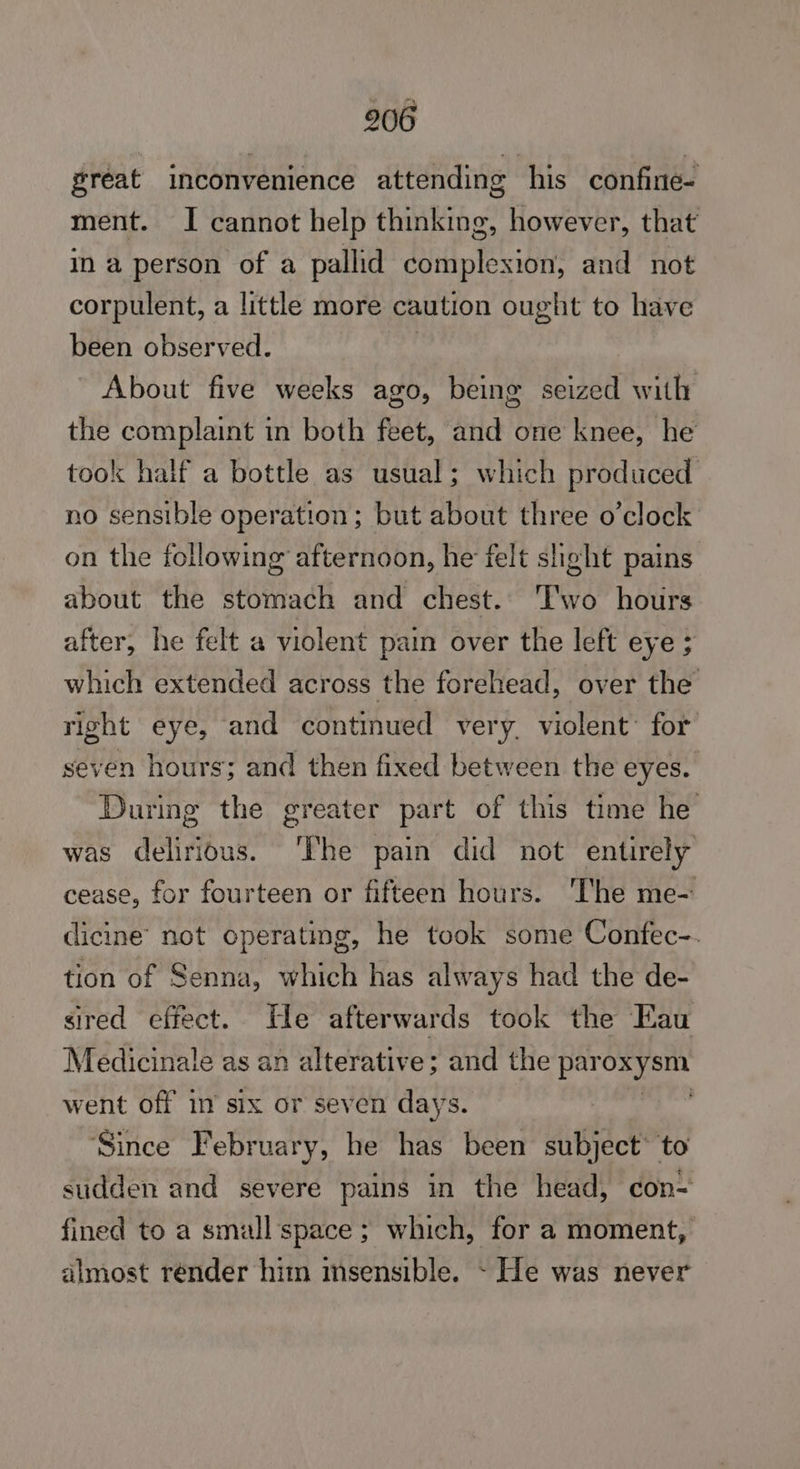 great inconvenience attending his confine- ment. I cannot help thinking, however, that in a person of a pallid diriptesintt and not corpulent, a little more caution ought to have been observed. | About five weeks ago, being seized with the complaint in both feet, and one knee, he took half a bottle as usual; which produced no sensible operation; but about three o’clock on the following afternoon, he felt slight pains about the stomach and chest. Two hours after, he felt a violent pain over the left eye ; which extended across the forehead, over the right eye, and continued ver y. violent’ for seven hours; and then fixed between the eyes. During the greater part of this time he was delirious. The pain did not entirely cease, for fourteen or fifteen hours. ‘The me- icine’ not operating, he took some Confec-. tion of Senna, which has always had the de- sired effect. He afterwards took the Eau Medicinale as an alterative; and the Ego went off in six or seven days. Since February, he has been subject’ to sudden and severe pains in the head, con= fined to a small space ; which, for a moment, almost render him msensible. ~ He was never