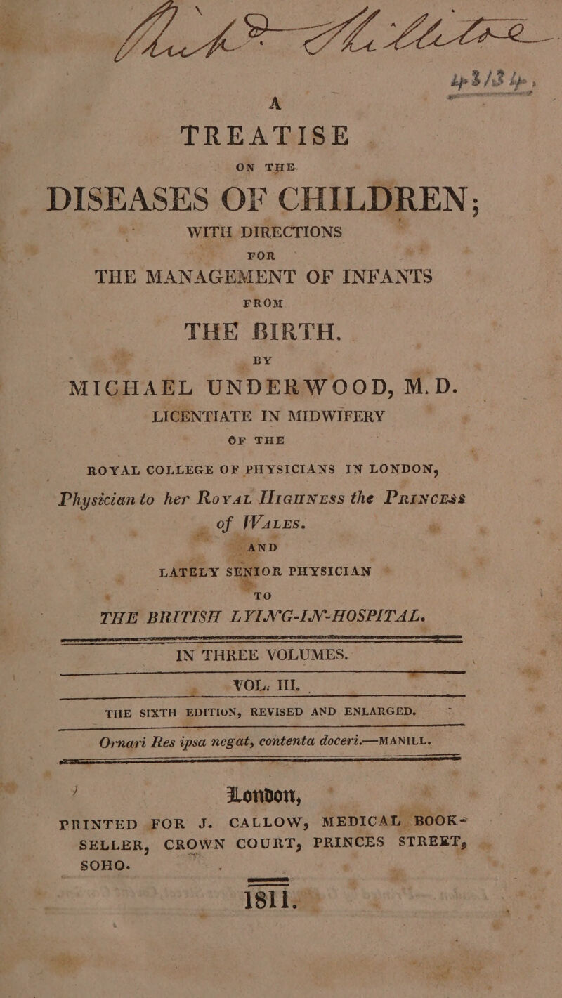 beac A i Tas op b/s Bs bp A TREATISE ON THE. iS bios DISEASES OF CHILDREN; jae WITH DIRECTIONS ; FOR THE MANAGEMENT OF INFANTS FROM THE BIRTH. Co _ BY MIGHAEL UNDERWOOD, M.D. LICENTIATE IN MIDWIFERY OF THE _- ROYAL COLLEGE OF PHYSICIANS IN LONDON, Physician to her Roya Hicuness the Princess ci Waxes. hs “AND LATELY SENIOR PHYSICIAN 4 ‘TO THE BRITISH LYING-IN-HOSPITAL. IN THREE VOLUMES. ee VOL. TIE. ; THE SIXTH EDITION, REVISED AND ENLARGED. Ornari Res ipsa negat, contenta doceri.—MANILL. ; ee ™ Hondo, PRINTED FOR J. CALLOW, MEDICAL -BOOK= SELLER, CROWN COURT, PRINCES STREET, SOHO. 181i.”