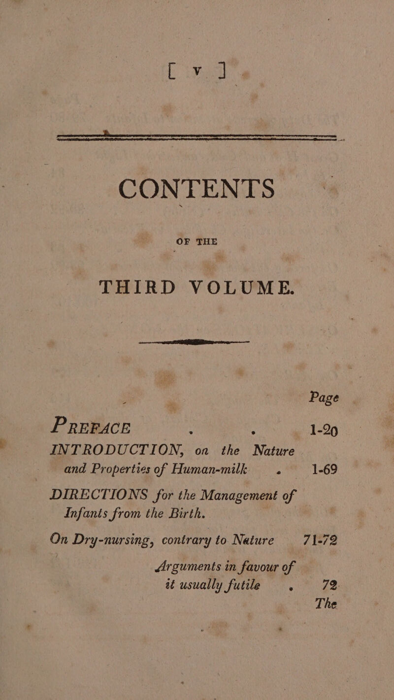 CONTENTS OF THE THIRD VOLUME. Page PREFACE ; 1-29 INTRODUCTION, on the Nature | and Properties of Human-milk . 1-69 DIRECTIONS for the Management - Infants from the Birth. On Dry-nursing, contrary to Nature 71-72 Arguments in favour of aé usually futile ., 72 The