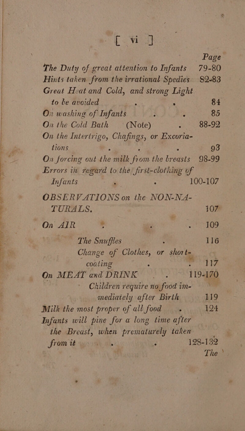 rt 2 Woe Page The Duty of great attention to Infants 79-80 Hints taken from the irrational Spedies' 82-83 Great Heat and Cold, and strong Light to be avoided ; . 84 On washing of Infants : : 85 On the Cold Bath (Note) Pog 15).0 5 On the Intertrigo, Chafings, or Excoria- tions s 93 On forcing out the rib fo om the breasts 98-99 Errors in regard to the first-clothing of Infants ae ° 100-107 OBSERVATIONS on the NON-NA- TURALS. 107 On AIR : Sata |, The Snuffies 116 Change of Clothes, or aga ee = | coating . iia On MEAT and DRINK | . ~~ 119-170 ager: Children require no food im- mediately after Birth 119 Milk the most proper of all food A 124 Infants will pine for a long time after the Breast, when ren itines y taken from it ph ike ‘ 198-139 | The‘