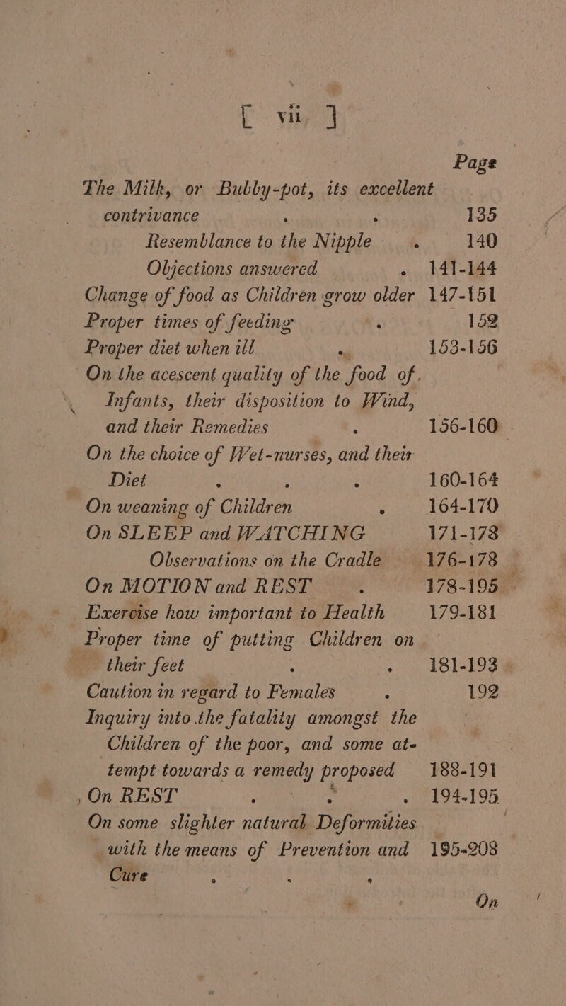P yn : Page The Milk, or Bubby-pot, its excellent contrivance : 133 Resemblance to the Nipple k 140 Oljections answered » bAT= 14 Change of food as Children grow older 147-151 Proper times of feeding ‘ 152 Proper diet when ill P 153-156 On the acescent quality of the food of. Infants, their disposition to Wind, and their Remedies ‘ 156-160 On the choice of Wet-nurses, and their Diet : é 160-164 On weaning of Children y 104-170 On SLEEP and WATCHING 171-178 Observations on the Cradle E76-173 5 On MOTION and REST 178-195 - Exercise how important to Health 179-181 Proper time of putting Children on their feet - 181-193 Caution in regard to Fouaie : 192 Inquiry into the fatality amongst the Children of the poor, and some at- | tempt towards a remedy y Bceascas 188-191 , On REST : de kea ee. On some slighter natural Pepa | _ with the means of Prevention and 195-208 Cure : ; : 6.