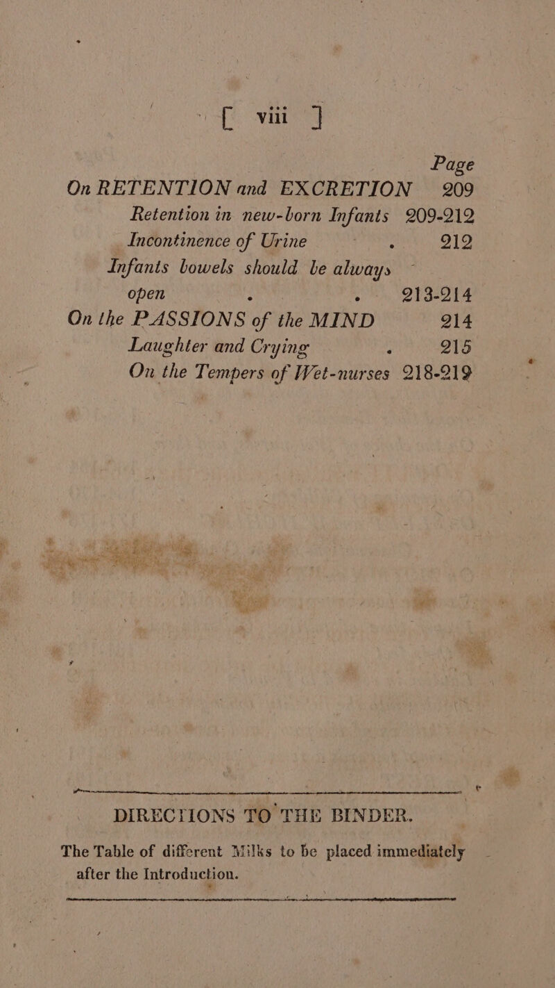 of vit) Page On RETENTION and EXCRETION 209 Retention in new-born Infants 209-212 Incontinence of Urine eee 212 Infants bowels should be always open : ° 213-214 On the PASSIONS of the MIND 214 Laughter and Crying , 215 On the Tempers of Wet-nurses 218-219 wo DIRECTIONS TO THE BINDER. The Table of different Milks to be placed immediately after the Introduction.