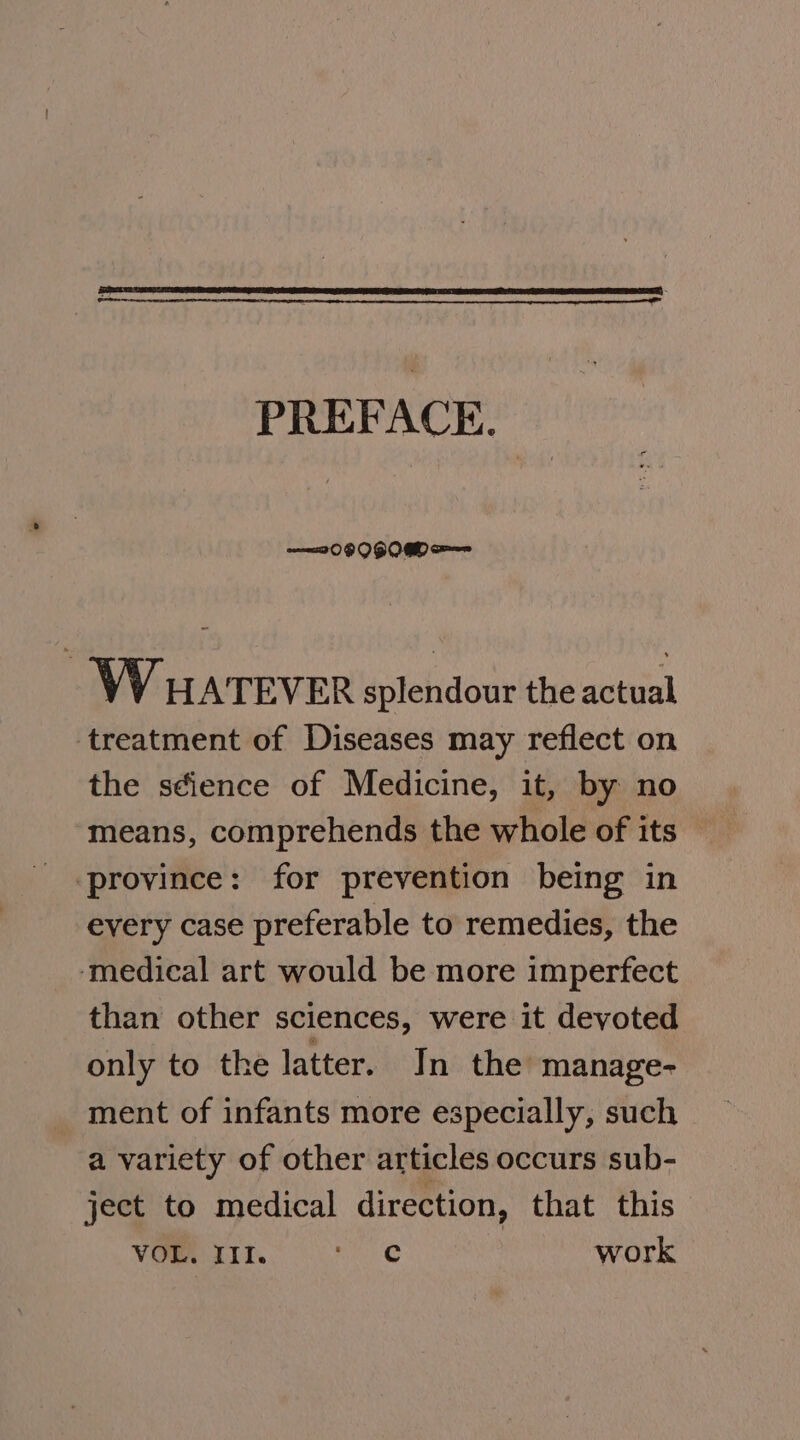 PREFACE. WHATEVER splendour the actual treatment of Diseases may reflect on the s¢ience of Medicine, it, by no means, comprehends the whole of its ‘province: for prevention being in every case preferable to remedies, the ‘medical art would be more imperfect than other sciences, were it devoted only to the latter. In the manage- ment of infants more especially, such a variety of other articles occurs sub- ject to medical direction, that this VOueuIn. ore work