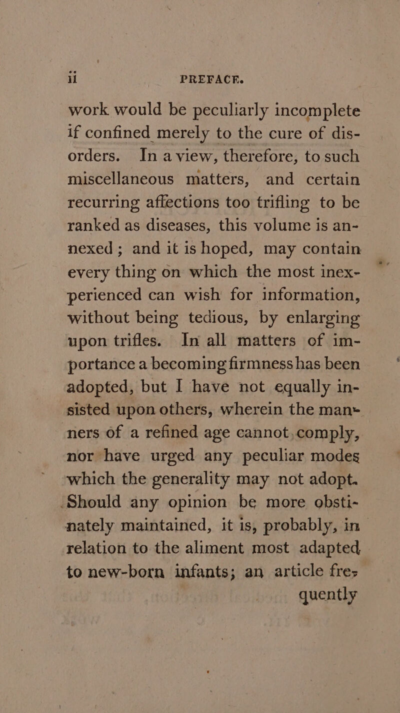work would be peculiarly incomplete if confined merely to the cure of dis- orders. In aview, therefore, to such miscellaneous matters, and certain recurring affections too trifling to be ranked as diseases, this volume is an- nexed ; and it is hoped, may contain every thing on which the most inex- perienced can wish for information, without being tedious, by enlarging upon trifles. In all matters of im- portance a becoming firmness has been adopted, but I have not equally in- sisted upon others, wherein the man+ ners of a refined age cannot,comply, nor have urged any peculiar modes which the generality may not adopt. Should any opinion be more obsti- nately maintained, it is, probably, in relation to the aliment most adapted to new-born infants; an article fres quently
