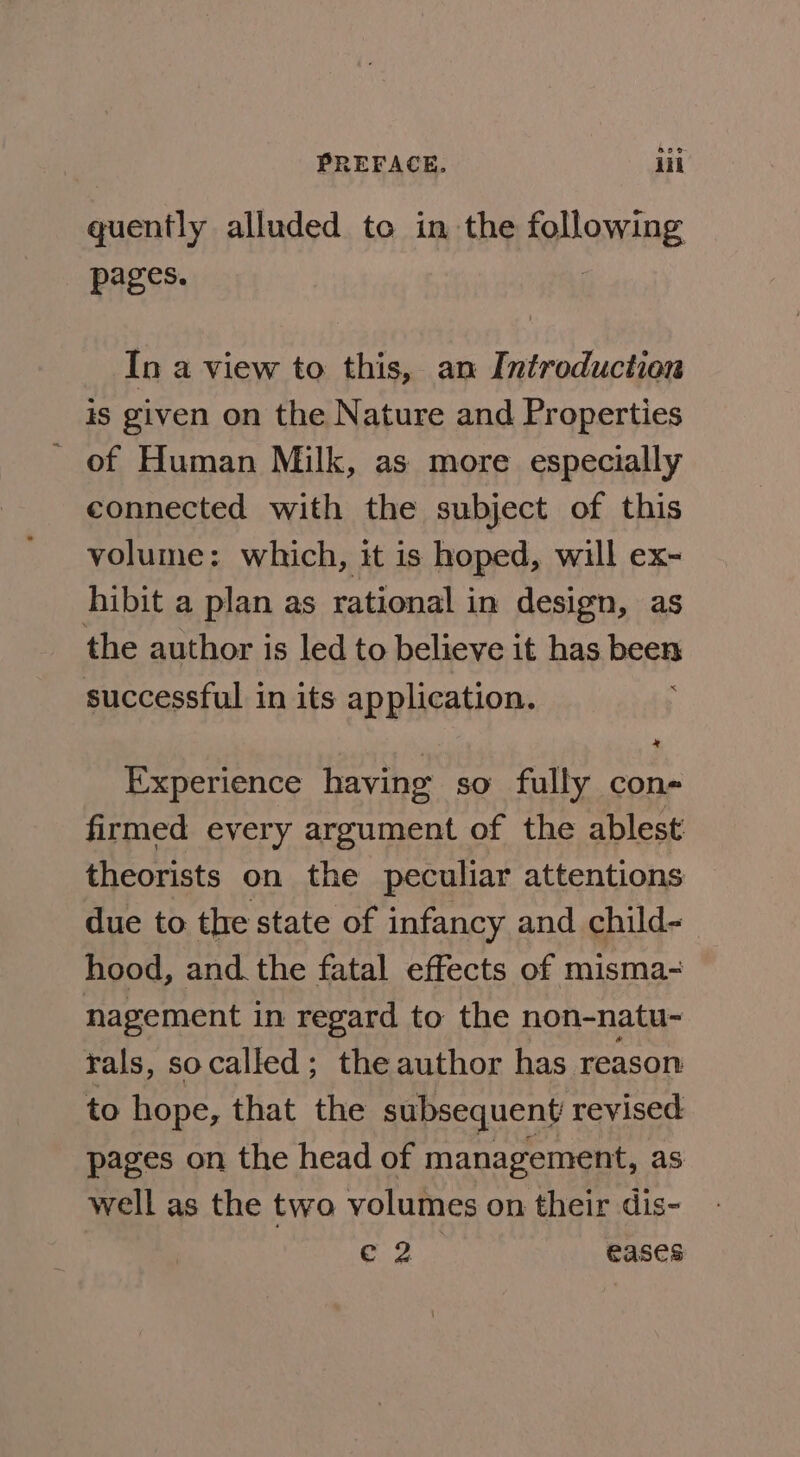 quently alluded to in the following pages. In a view to this, an Introduction is given on the Nature and Properties - of Human Milk, as more especially connected with the subject of this volume: which, it is hoped, will ex- hibit a plan as rational in design, as the author is led to believe it has beat successful in its application. Experience having so fully con- firmed every argument of the ablest theorists on the peculiar attentions due to the state of infancy and child- hood, and the fatal effects of misma- nagement i in regard to the non-natu- rals, socalled; the author has reason to hope, that the subsequent revised pages on the head of management, as well as the two volumes on their dis- ae we eases