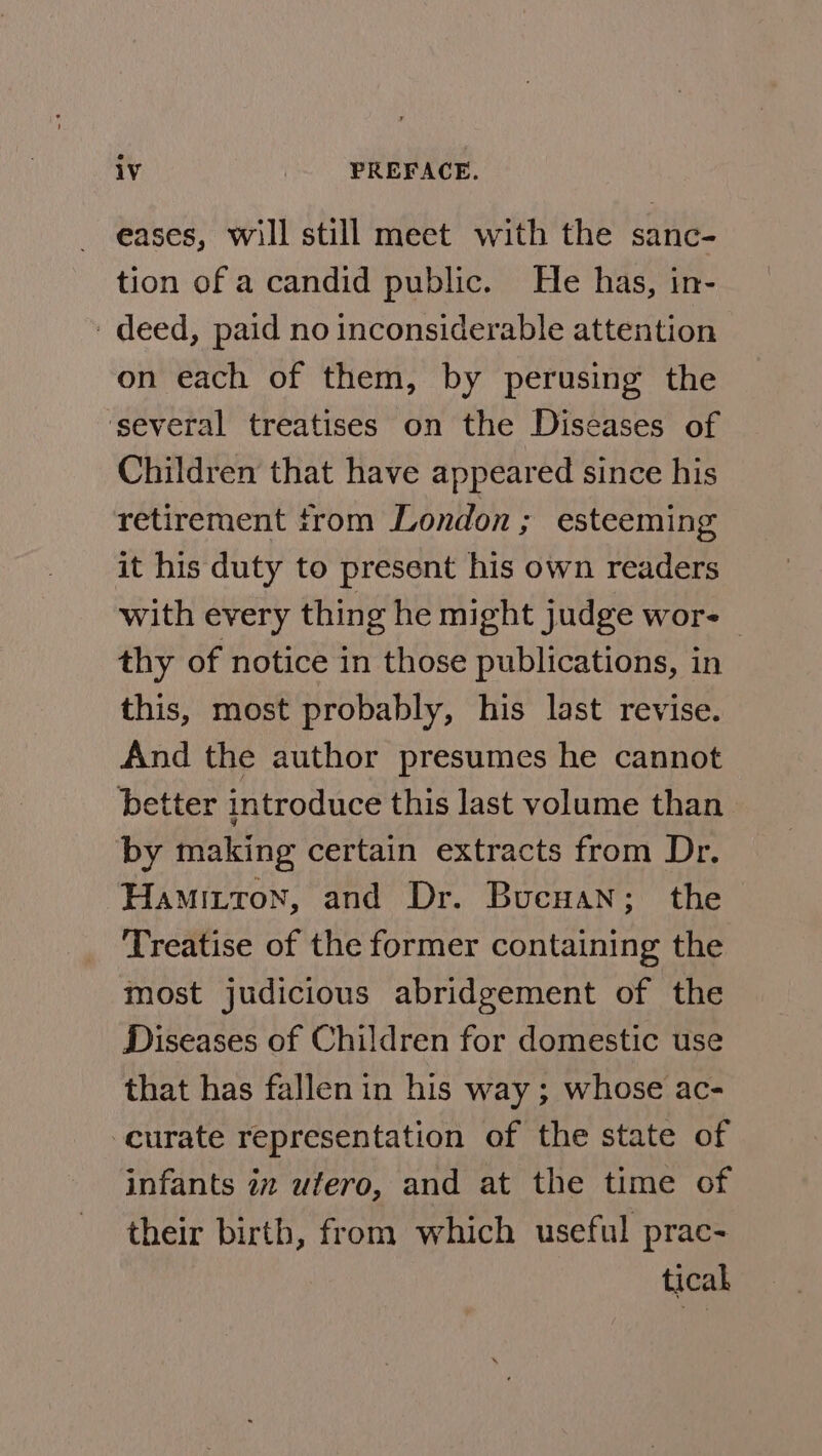 eases, will still meet with the sanc- tion of a candid public. He has, in- deed, paid no inconsiderable attention on each of them, by perusing the ‘several treatises on the Diseases of Children that have appeared since his retirement from London; esteeming it his duty to present his own readers with every thing he might judge wor- thy of notice in those publications, in this, most probably, his last revise. And the author presumes he cannot better introduce this last volume than by making certain extracts from Dr. Hamittron, and Dr. Bucuan; the Treatise of the former containing the most judicious abridgement of the Diseases of Children for domestic use that has fallen in his way ; whose ac- curate representation of the state of infants in ufero, and at the time of their birth, from which useful prac- tical