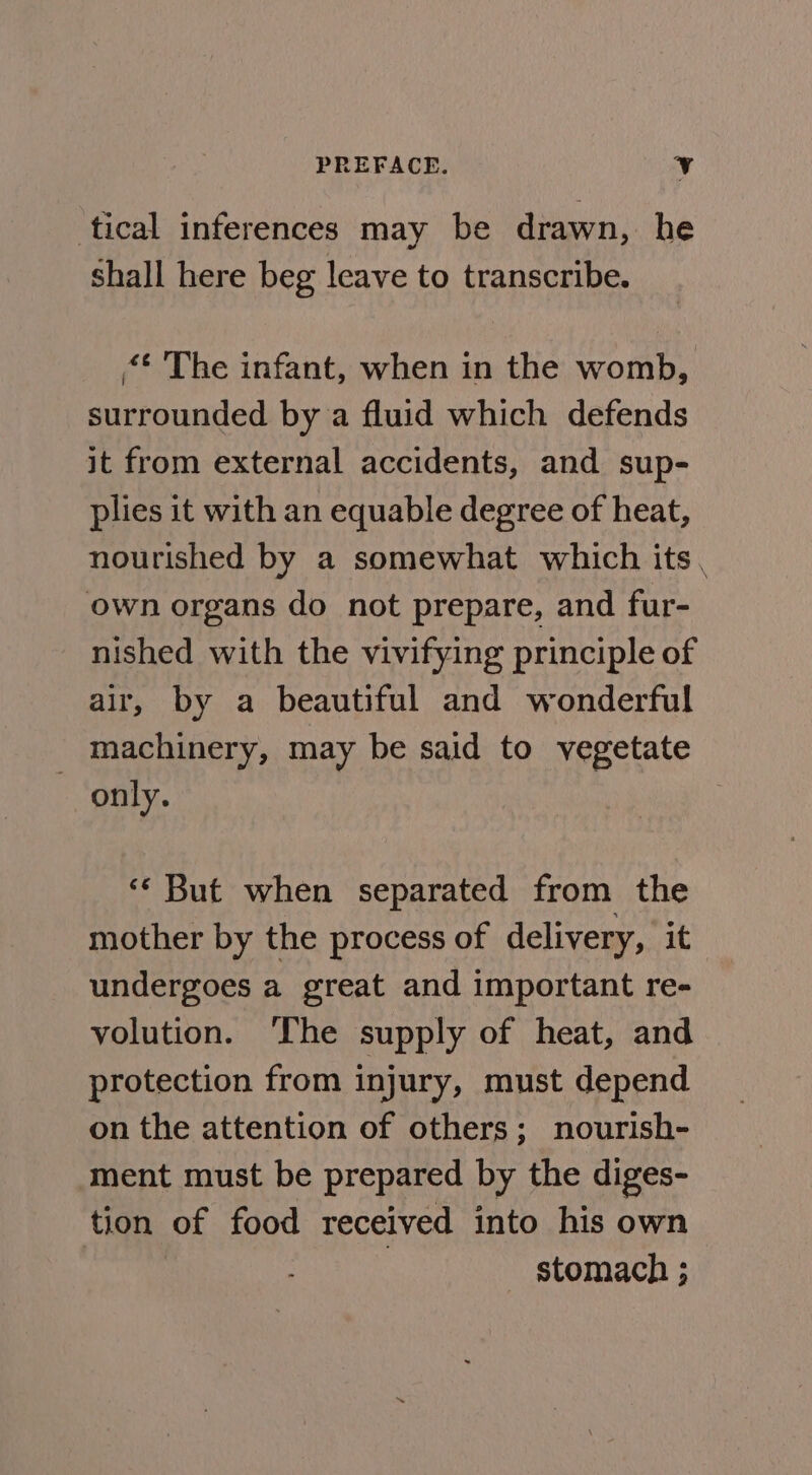 tical inferences may be drawn, he shall here beg leave to transcribe. “* The infant, when in the womb, surrounded by a fluid which defends it from external accidents, and sup- plies it with an equable degree of heat, nourished by a somewhat which its, own organs do not prepare, and fur- nished with the vivifying principle of air, by a beautiful and wonderful machinery, may be said to vegetate only. ‘* But when separated from the mother by the process of delivery, it undergoes a great and important re- volution. ‘The supply of heat, and protection from injury, must depend on the attention of others; nourish- ment must be prepared by the diges- tion of food received into his own : stomach ;
