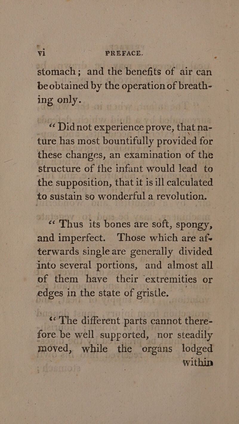 stomach; and the benefits of air can be obtained by the operation of breath- ing only. « Did not experience prove, that na- ture has most bountifully provided for these changes, an examination of the structure of the infant would lead to the supposition, that it is ill calculated | to sustain so wonderful a revolution. ‘© Thus its bones are soft, spongy, and imperfect. ‘Those which are af- terwards singleare generally divided into several portions, and almost all of them have their extremities or edges i in the state of gristle. ‘&lt;The different parts cannot there- fore be well supported, nor steadily moved, while the organs lodged within