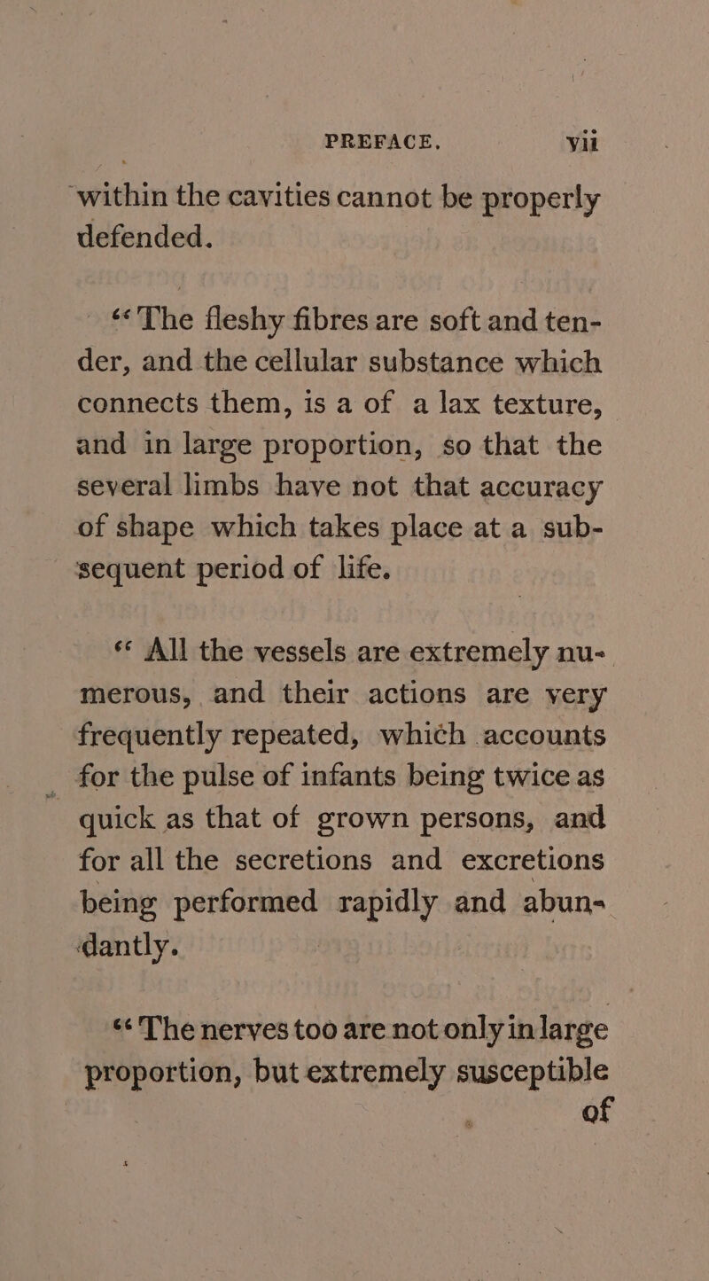 ‘within the cavities cannot be properly defended. _ «The fleshy fibres are soft and ten- der, and the cellular substance which connects them, is a of a lax texture, and in large proportion, so that the several limbs have not that accuracy of shape which takes place at a sub- sequent period of life. ** All the vessels are extremely nu-. merous, and their actions are very frequently repeated, which accounts _ for the pulse of infants being twice as _ quick as that of grown persons, and for all the secretions and excretions being performed rapidly and abun- dantly. “¢ The nerves too are not only in large proportion, but extremely susceptible | of