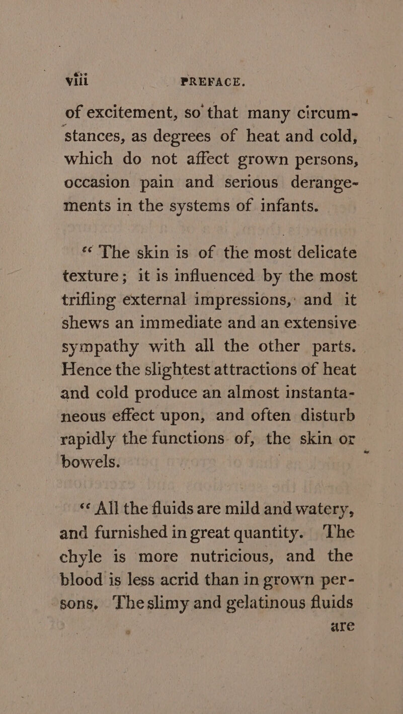 of excitement, so that many circum- ‘stances, as degrees of heat and cold, which do not affect grown persons, occasion pain and serious derange- ments in the systems of infants. ** The skin is of the most delicate texture; it is influenced by the most trifling external impressions,: and it shews an immediate and an extensive sympathy with all the other parts. Hence the slightest attractions of heat and cold produce an almost instanta- neous effect upon, and often disturb rapidly the functions of, the skin or bowels. | ** All the fluids are mild and watery, and furnished in great quantity. The chyle is more nutricious, and the blood is less acrid than in grown per- sons, Theslimy and gelatinous fluids are a