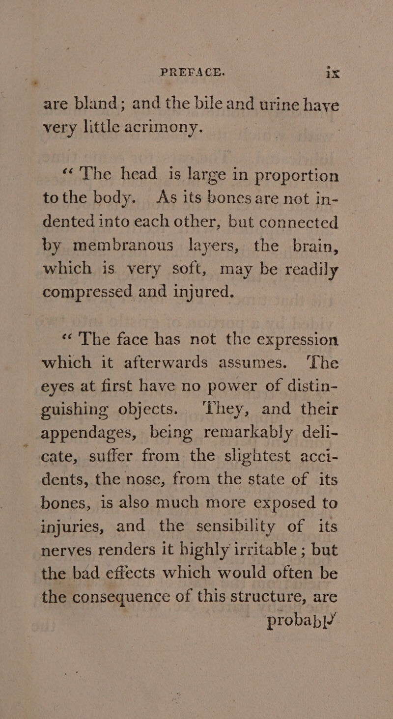 * are bland; and the bile and urine have very little acrimony. ‘&lt;The head is large in proportion tothe body. As its bonesare not in- dented into each other, but connected by membranous layers, the brain, which is very soft, may be readily compressed and injured. «&lt;The face has not the expression which it afterwards assumes. The eyes at first have no power of distin- guishing objects. ‘hey, and their appendages, being remarkably deli- dents, the nose, from the state of its bones, is also much more exposed to injuries, and the sensibility of its nerves renders it highly irritable ; but the bad effects which would often be the consequence of this structure, are probab|’
