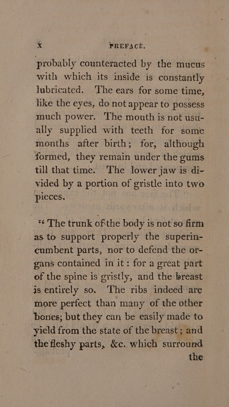 probably counteracted by the mucus with which its inside is constantly lubricated. ‘The ears for some time, hke the eyes, do not appear to possess much power. The mouth is not usu- ally supplied with teeth for some months after birth; for, although formed, they remain under the gums till that time. The lower jaw is di- vided by a portion of gristle into two pieces. ‘¢ The trunk ofthe body is not so firm as to support properly the superin- cumbent parts, nor to defend the or- gans contained in it: for a great part of the spine is gristly, and the breast is entirely so. The ribs indeed are more perfect than many of the other bones; but they can be easily made to yield from the state of the breast ; and the fleshy parts, &amp;c. which surround the