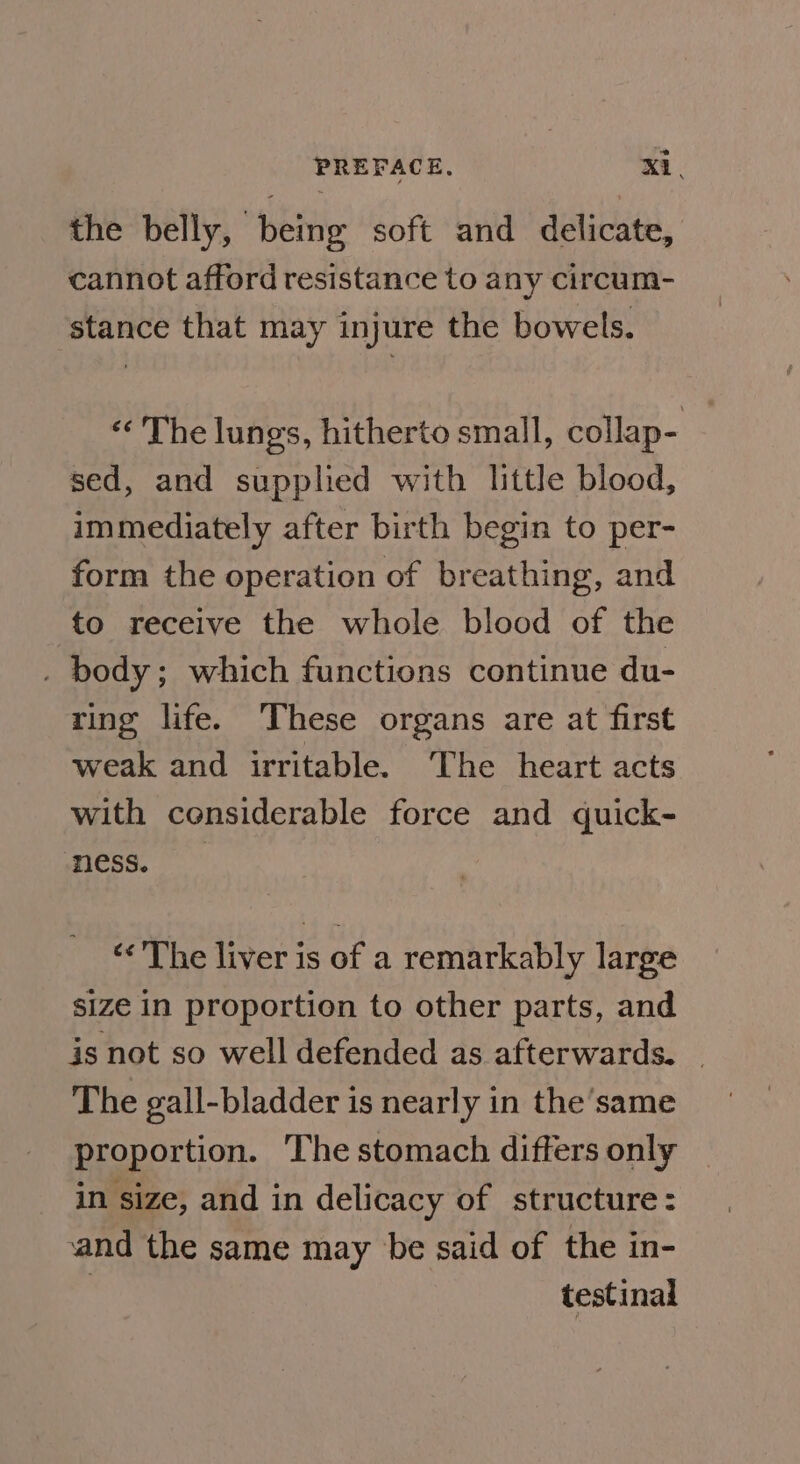 =) the belly, being soft and delicate, cannot afford resistance to any circum- stance that may injure the bowels. The lungs, hitherto small, collap- sed, and supplied with little blood, immediately after birth begin to per- form the operation of breathing, and to receive the whole blood of the . body; which functions continue du- ring life. These organs are at first weak and irritable. The heart acts with considerable force and quick- ness. “&lt;The liver is of a remarkably large size in proportion to other parts, and is not so well defended as afterwards. | The gall-bladder is nearly in the’same proportion. The stomach differs only in size, and in delicacy of structure: and the same may be said of the in- testinal