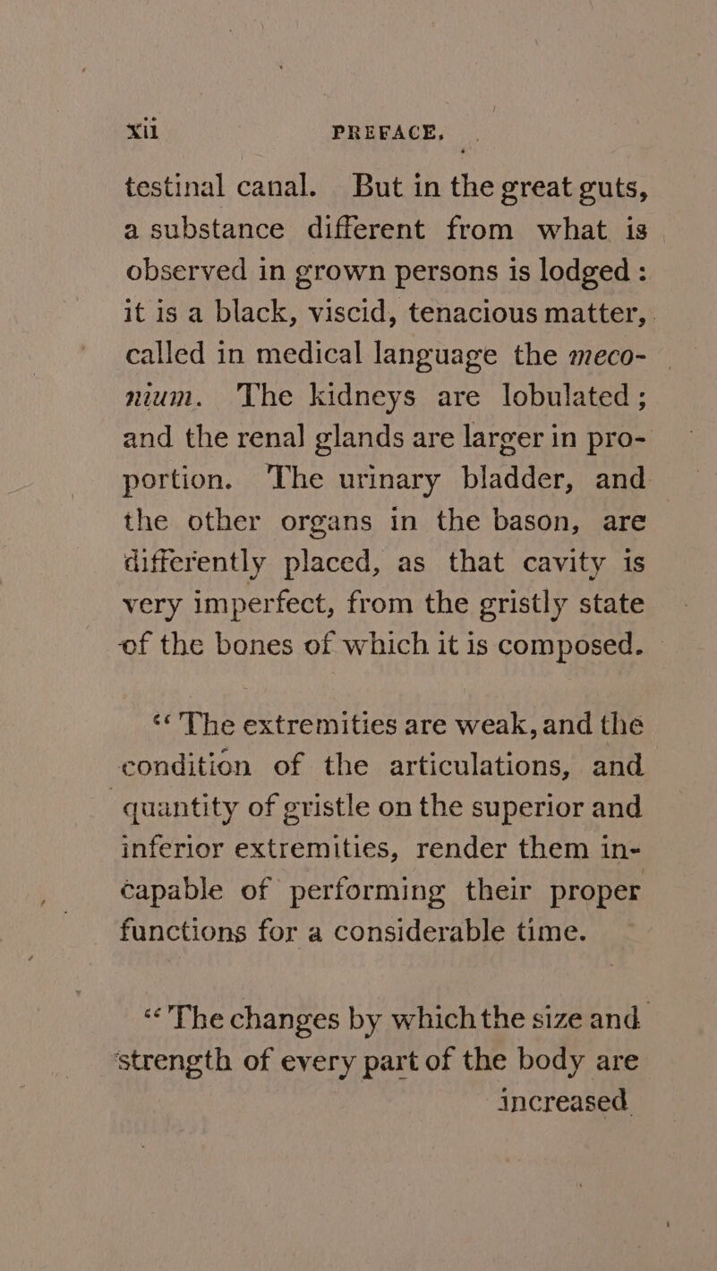 testinal canal. But in the great guts, a substance different from what is observed in grown persons is lodged : it is a black, viscid, tenacious matter, called in medical language the meco- — nium. The kidneys are lobulated ; and the renal glands are larger in pro- portion. The urinary bladder, and the other organs in the bason, are differently placed, as that cavity is very imperfect, from the gristly state of the bones of which it is composed. ‘« The extremities are weak, and the condition of the articulations, and quantity of gristle on the superior and inferior extremities, render them in- capable of performing their proper functions for a considerable time. “&lt;The changes by which the size and ‘strength of every part of the body are increased