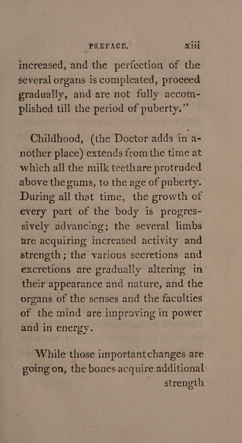 PREFAGE, Kill increased, and the perfection of the several organs is compleated, proceed gradually, and are not fully accom- plished till the period of puberty.”’ Childhood, (the Doctor adds ‘in a- nother place) extends from the time at which all the milk teethare protruded above the gums, to the age of puberty. During all that time, the growth of every part of the body is progres- sively advancing; the several limbs are acquiring increased activity and strength ; the various secretions and excretions are gradually altering in their appearance and nature, and the organs of the senses and the faculties of the mind are improving in power and in energy. ) While those importantchanges are going on, the bones acquire additional strength