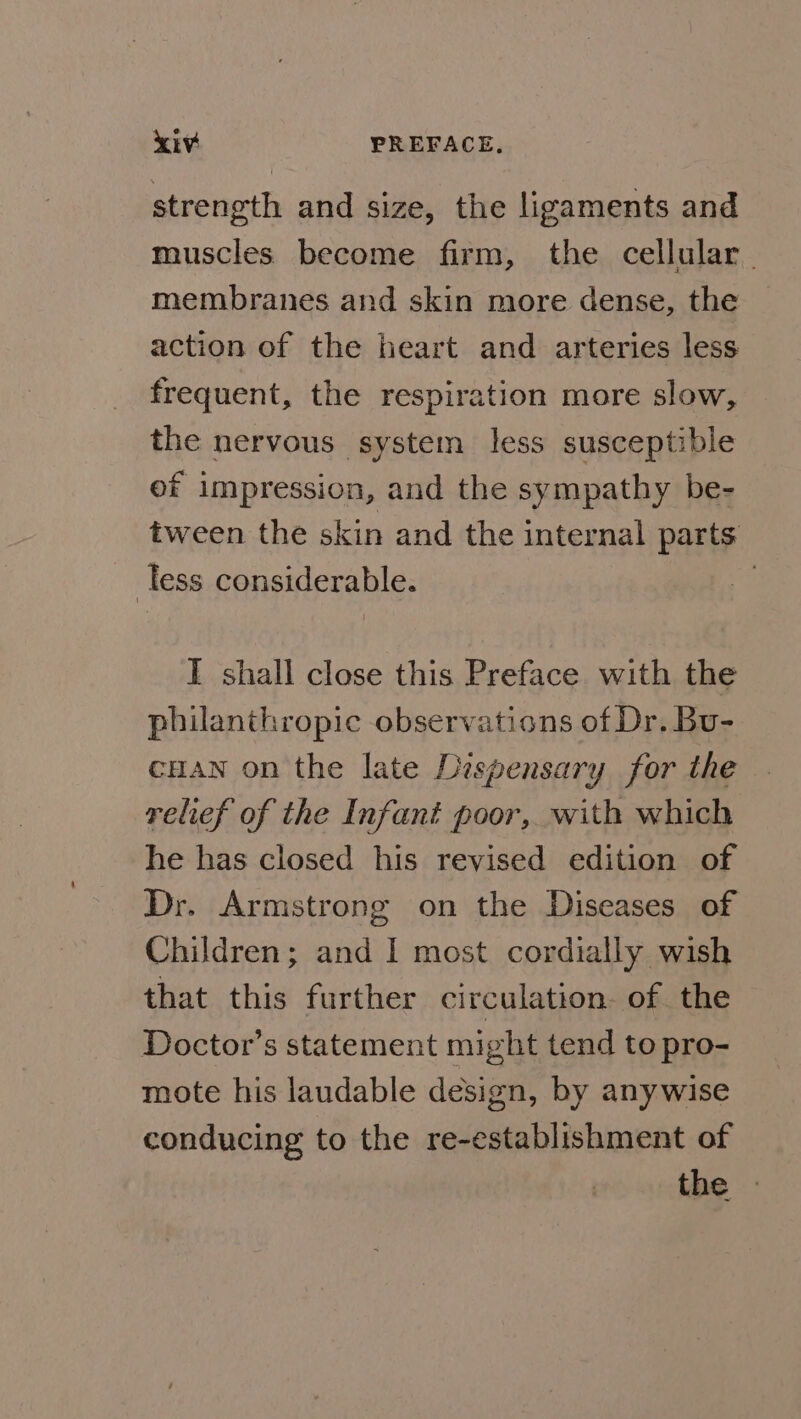 strength and size, the ligaments and muscles become firm, the cellular. membranes and skin more dense, the action of the heart and arteries less frequent, the respiration more slow, the nervous system less susceptible ef impression, and the sympathy be- tween the skin and the internal parts less considerable. I shall close this Preface with the philanthropic observations of Dr. Bu- cuaw on the late Dispensary for the relief of the Infant poor, with which he has closed his revised edition of Dr. Armstrong on the Diseases of Children; and I most cordially wish that this further circulation. of the Doctor’s statement might tend to pro- mote his laudable design, by anywise conducing to the re-establishment of the »