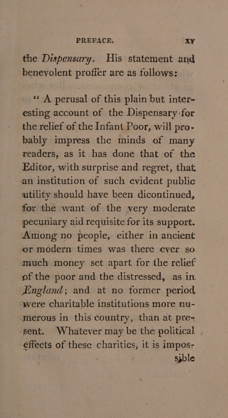 the Dispensary. His statement and benevolent proffer are as follows; «* A perusal of this plain but inter- esting account of the Dispensary-for the relief of the Infant Poor, will pro- bably impress the minds of many readers, as it has done that of the Editor, with surprise and regret, that an institution of such evident public utility should have been dicontinued, for the want of the very moderate pecuniary aid requisite for its support. Among no peopie, either in ancient or modern times was there ever so. much money set apart for the relief of the poor and the distressed, as in England; and at no former period were charitable institutions more nu- merous in this country, than at pre- sent. Whatever may be the political | effects of these charities, it is impos- / spble