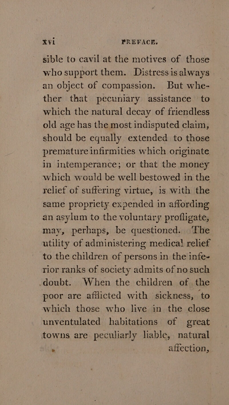 sible to cavil at the motives of those who support them. Distress is always an object of compassion. But whe- ther that pecuniary assistance to which the natural decay of friendless old age has the most indisputed claim, should be equally extended to those premature infirmities which originate in intemperance; or that the money which would be well bestowed in the relief of suffering virtue, is with the same propriety expended in affording an asylum to the voluntary profligate, may, perhaps, be questioned. The utility of administering medica} relief to the children of persons in the infe- rior ranks of society admits of no such doubt. When the children of the poor are afflicted with sickness, to which those who live in the close unventulated habitations of great towns are peculiarly liable, natural * affection,