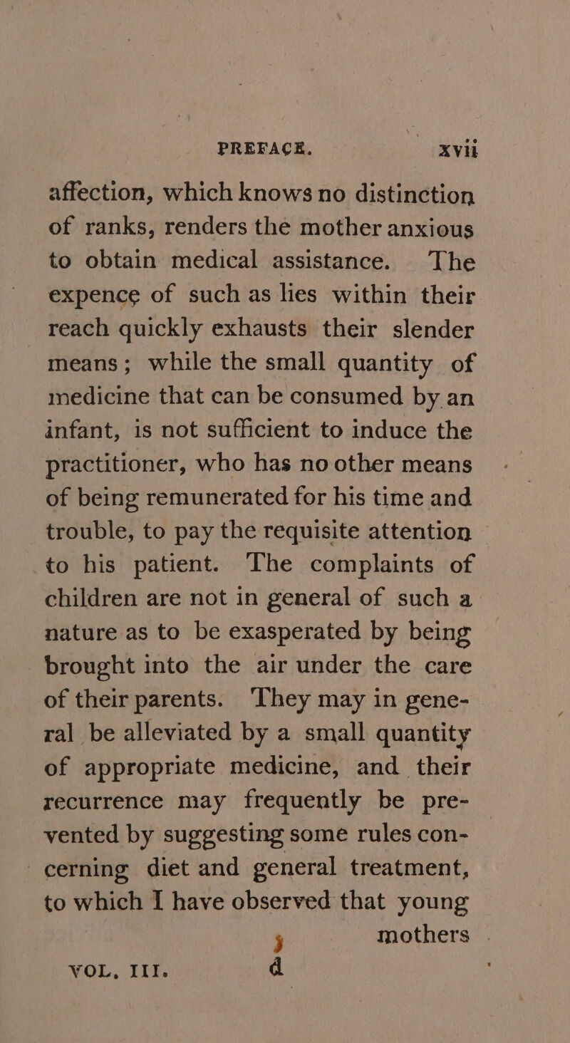 affection, which knows no distinction of ranks, renders the mother anxious to obtain medical assistance. The expence of such as lies within their reach quickly exhausts their slender means ; while the small quantity of medicine that can be consumed by an infant, is not sufficient to induce the practitioner, who has no other means of being remunerated for his time and trouble, to pay the requisite attention to his patient. The complaints of children are not in general of such a nature as to be exasperated by being brought into the air under the care of their parents. ‘They may in gene- ral be alleviated by a small quantity of appropriate medicine, and _ their recurrence may frequently be pre- vented by suggesting some rules con- cerning diet and general treatment, to which [ have observed that young j mothers | VOL, III. d