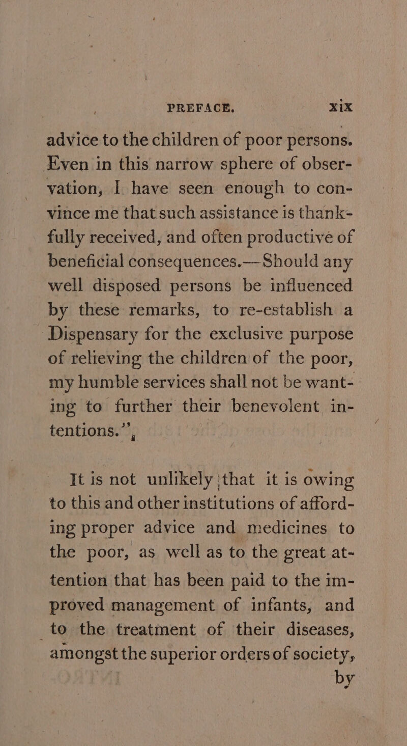 advice to the children of poor persons. Even in this narrow sphere of obser- vation, I have seen enough to con- vince me that such assistance is thank- fully received, and often productive of beneficial consequences.—-Should any well disposed persons be influenced by these remarks, to re-establish a ‘Dispensary for the exclusive purpose of relieving the children of the poor, my humble services shall not be want- ing to further their benevolent in- tentions.”’, : It is not unlikely that it is owing to this and other institutions of afford- ing proper advice and medicines to the poor, as well as to the great at- tention that has been paid to the im- proved management of infants, and _to the treatment of their diseases, amongst the superior orders of society, 3 by