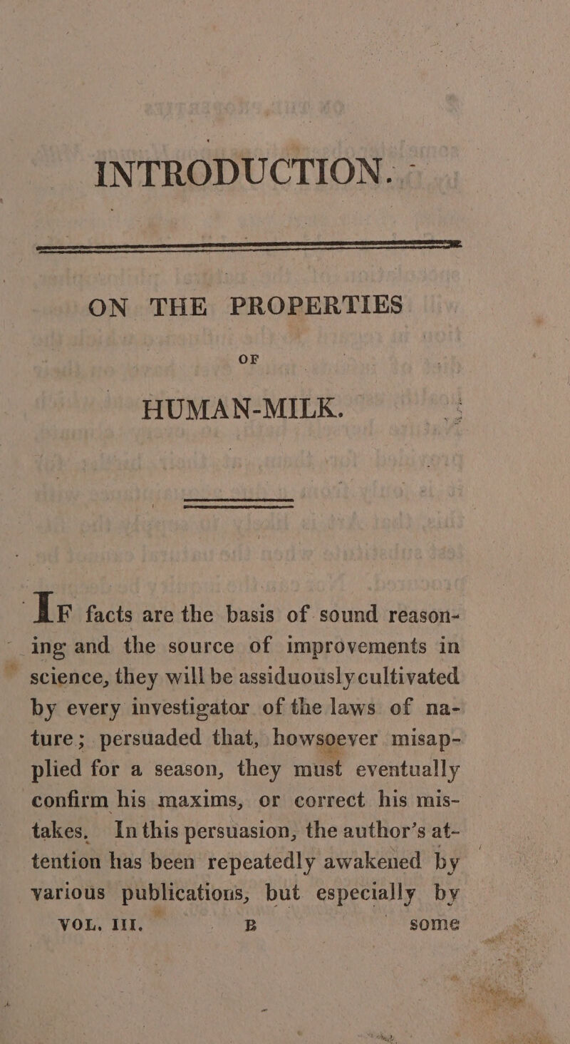 &amp; ON THE PROPERTIES OF HUMAN-MILK. science, they will be assiduously cultivated by every investigator of the laws of na- ture; persuaded that, howsoever misap- plied for a season, they mit eventually confirm his maxims, or correct his mis- takes. Inthis persuasion, the author’s at- various publicatious, but especially by VOR MI oe some