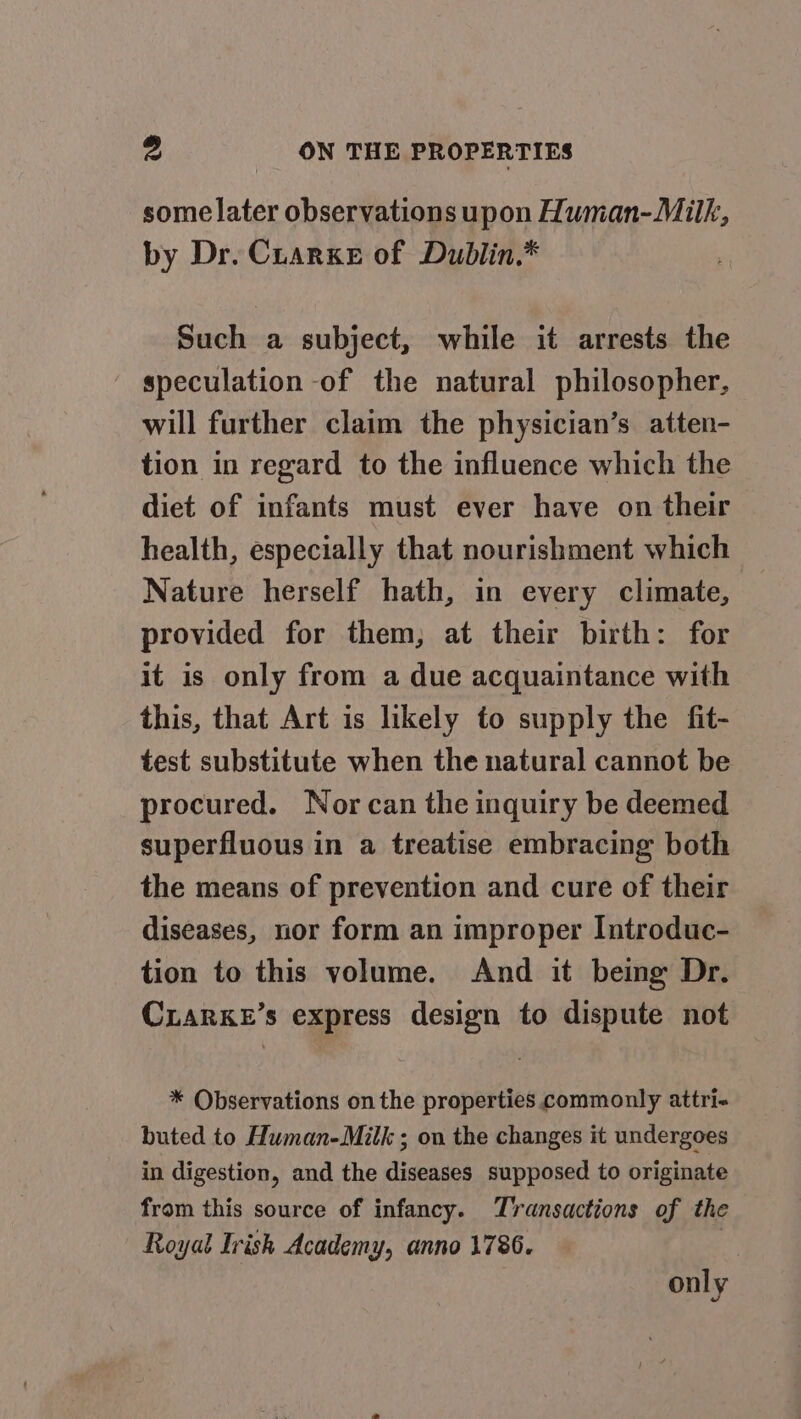 some later observations upon Human-Milk, by Dr. Cuarxe of Dublin.* Such a subject, while it arrests the speculation -of the natural philosopher, will further claim the physician’s atten- tion in regard to the influence which the diet of infants must ever have on their health, especially that nourishment which Nature herself hath, in every climate, provided for them; at their birth: for it is only from a due acquaintance with this, that Art is likely to supply the fit- test substitute when the natural cannot be procured. Nor can the inquiry be deemed superfluous in a treatise embracing both the means of prevention and cure of their diseases, nor form an improper Introduc- tion to this volume. And it beimg Dr. CxarKkeE’s express design to dispute not * Observations on the properties commonly attri- buted to Human-Milk ; on the changes it undergoes in digestion, and the diseases supposed to originate from this source of infancy. Transactions of the Royal Irish Academy, anno 1786. | only
