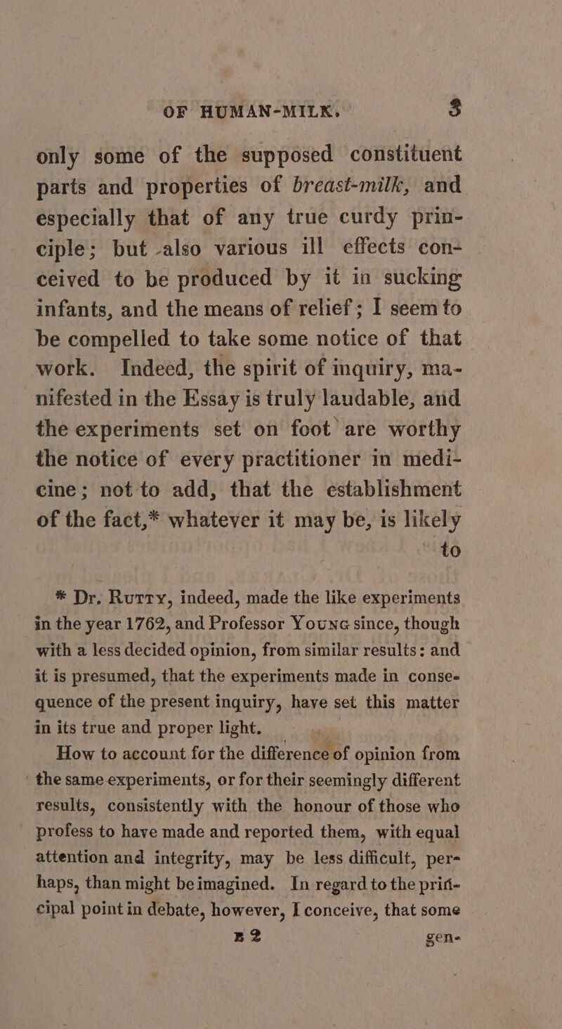 only some of the supposed constituent parts and properties of breast-milk, and especially that of any true curdy prin- ciple; but -also various ill effects con- ceived to be produced by it in sucking infants, and the means of relief; I seem to be compelled to take some notice of that work. Indeed, the spirit of inquiry, ma- nifested in the Essay is truly laudable, and the experiments set on foot are worthy the notice of every practitioner in medi- cine; not to add, that the establishment of the fact,* whatever it may be, is likely ~ to * Dr. Rutty, indeed, made the like experiments in the year 1762, and Professor Youna since, though with a less decided opinion, from similar results: and it is presumed, that the experiments made in conse- quence of the present inquiry, have set this matter in its true and proper light. ™ How to account for the difference of opinion from ‘the same experiments, or for their seemingly different results, consistently with the honour of those who profess to have made and reported them, with equal attention and integrity, may be less difficult, per- haps, than might beimagined. In regard to the prift- cipal point in debate, however, I conceive, that some B2 gen-