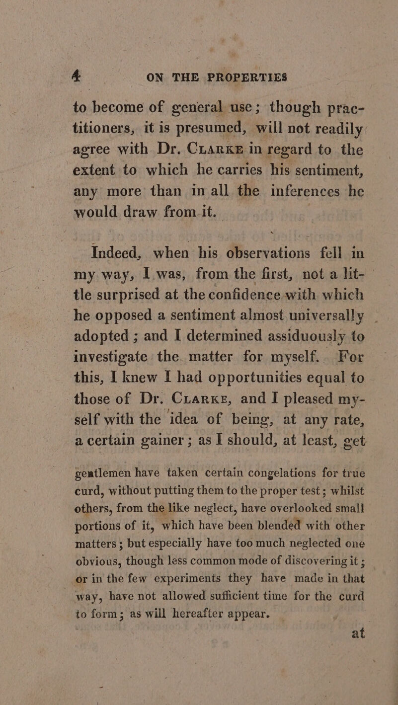 to become of general use; though prac- titioners, it is presumed, will not readily agree with Dr. Cuarxke in regard to the extent to which he carries his sentiment, any more than in all the inferences he would draw from it. | Indeed, when his observations fell in my way, I.was, from the first, not a lit- tle surprised at the confidence with which he opposed a sentiment almost universally _ adopted ; and I determined assiduously to investigate the. matter for myself. For this, I knew I had opportunities equal to those of Dr. Crarxe, and I pleased my- sélf with the idea of being, at any rate, a certain gainer ; as I should, at least, get geatlemen have taken certain congelations for true curd, without putting them to the proper test; whilst others, from the like neglect, have overlooked small portions of it, which have been blended with other matters ; but especially have too much neglected one obvious, though less common mode of discovering it ; or in the few experiments they have made in that - ‘way, have not allowed sufficient time for the curd to form; as will hereafter appear. at