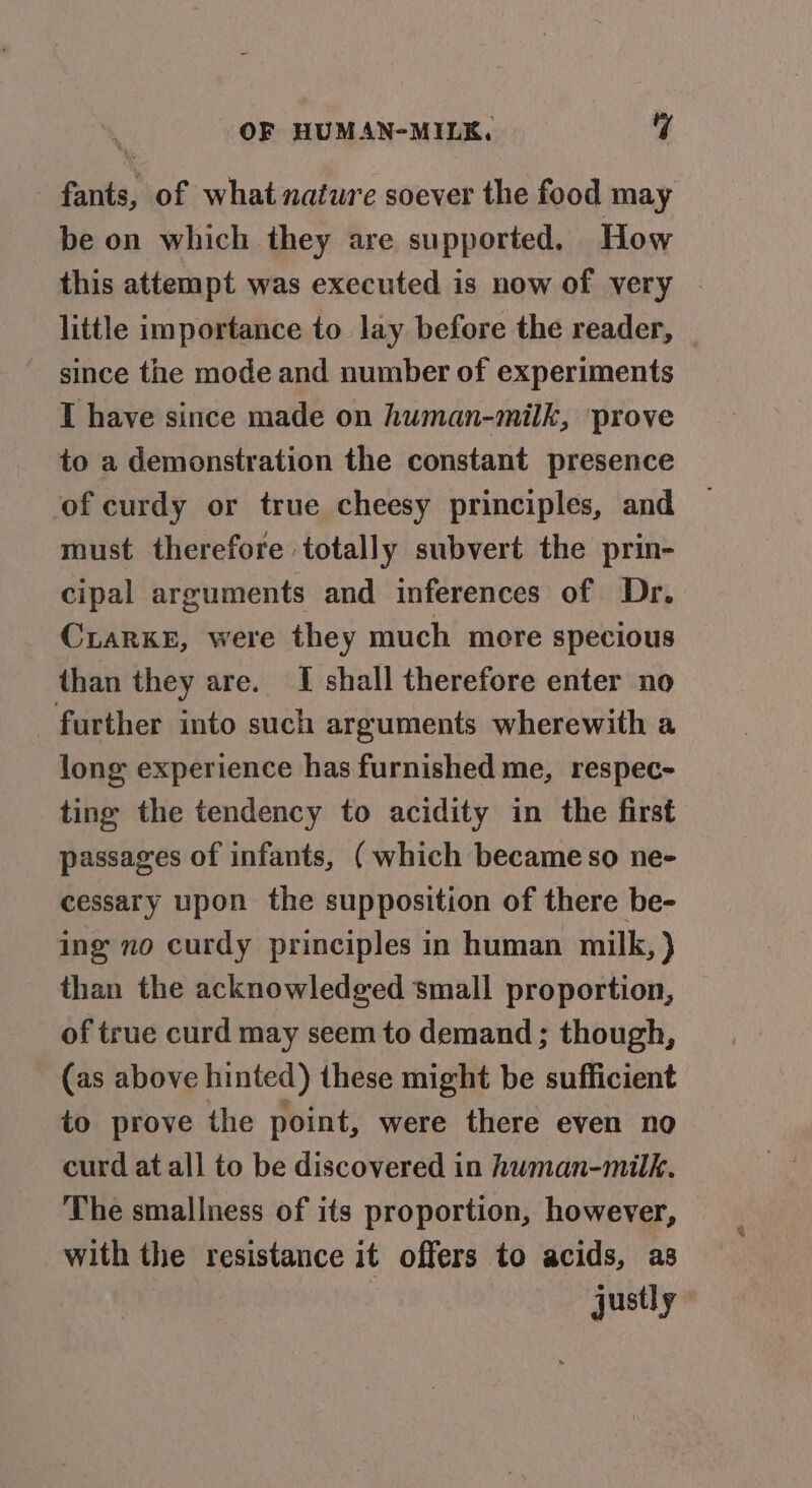 fants, of what nature soever the food may be on which they are supported. How this attempt was executed is now of very little importance to lay before the reader, since the mode and number of experiments I have since made on human-milk, ‘prove to a demonstration the constant presence of curdy or true cheesy principles, and must therefore totally subvert the prin- cipal arguments and inferences of Dr. CiarKE, were they much more specious than they are. I shall therefore enter no further into such arguments wherewith a long experience has furnished me, respec- ting the tendency to acidity in the first passages of infants, ( which becameso ne- cessary upon the supposition of there be- ing no curdy principles in human milk, ) than the acknowledged small proportion, of true curd may seem to demand ; though, (as above hinted) these might be sufficient to prove the point, were there even no curd at all to be discovered in human-milk. The smallness of its proportion, however, with the resistance it offers to acids, as justly