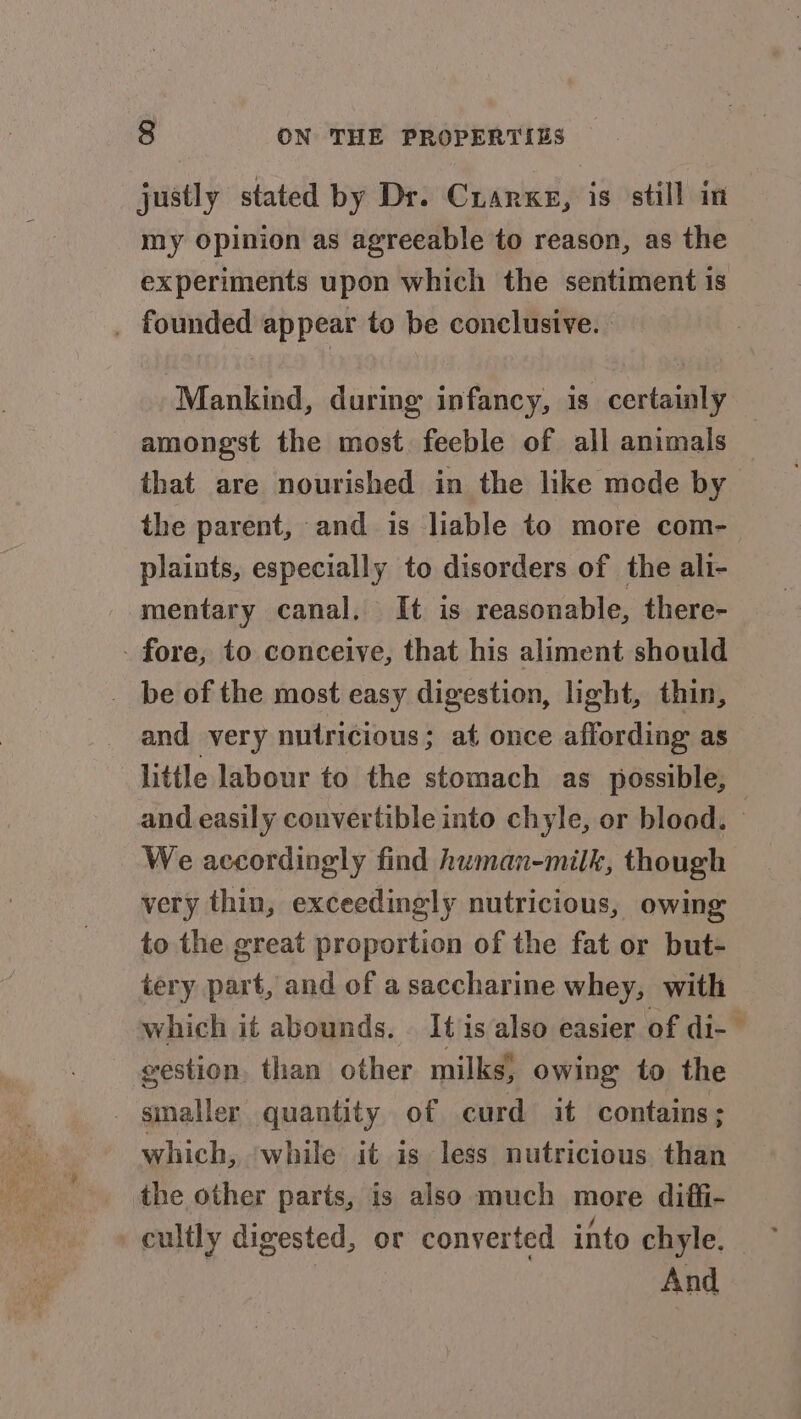 justly stated by Dr. Cuarxe, is still in my opinion as agreeable to reason, as the experiments upon which the sentiment is _ founded appear to be conclusive. Mankind, during infancy, is certainly amongst the most. feeble of all animals that are nourished in the like mode by the parent, and is liable to more com- plaints, especially to disorders of the ali- mentary canal, It is reasonable, there- - fore, to conceive, that his aliment should _ be of the most easy digestion, light, thin, and very nutricious; at once affording as little labour to the stomach as possible, and easily convertible into chyle, or blood. | We accordingly find human-milk, though very thin, exceedingly nutricious, owing to the great proportion of the fat or but- tery part, and of a saccharine whey, with which it abounds. | It is also easier of di- gestion. than other milks, owing to the _ smaller quantity of curd it contains; which, ‘while it is less nutricious than the other parts, is also much more diffi- cultly digested, or converted into chyle, : And