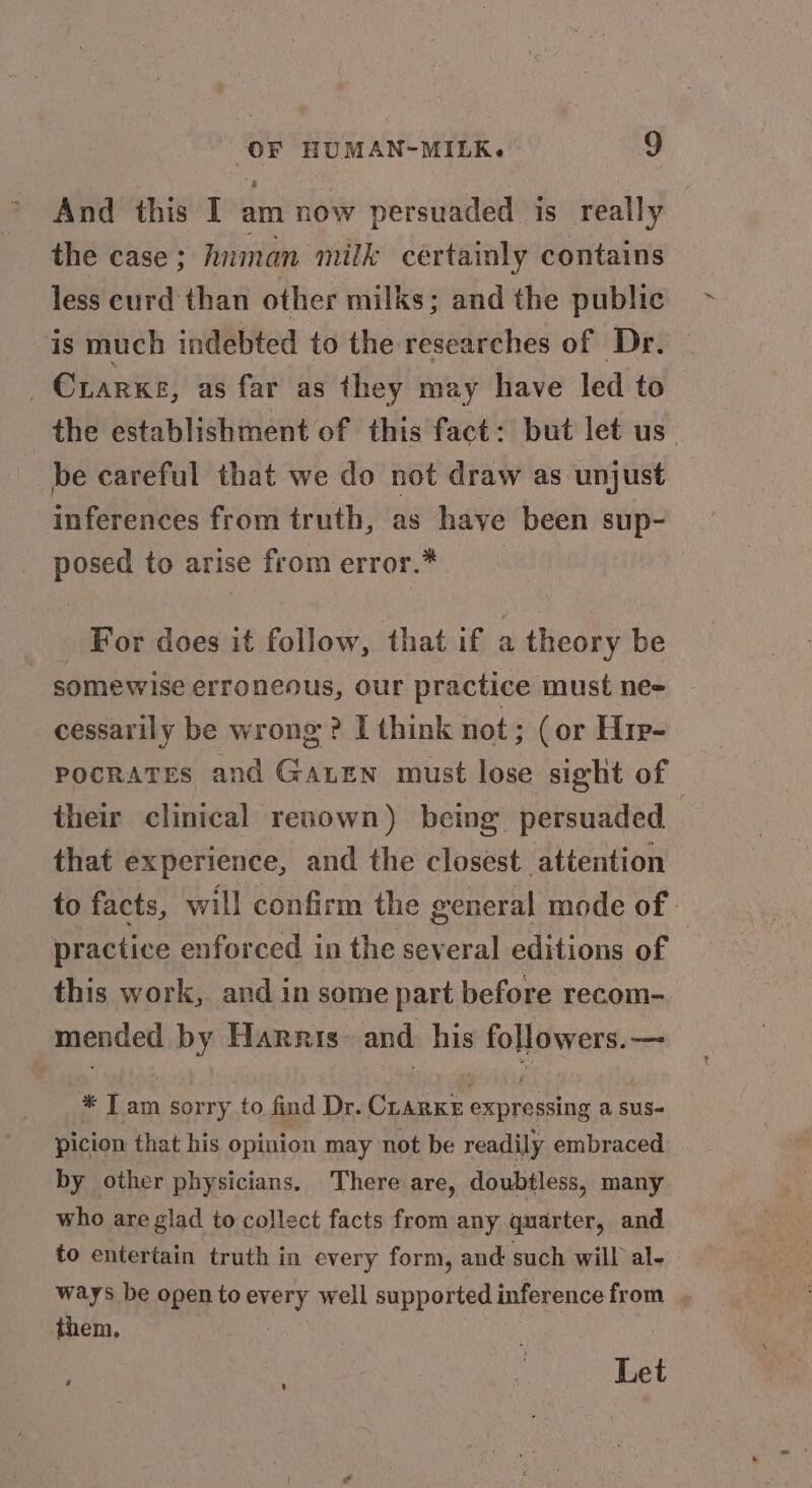 And this I am now persuaded is really the case; hnman milk certainly contains less curd than other milks; and the public is much indebted to the researches of Dr. _ Crarxe, as far as they may have led to the establishment of this fact: but let us be careful that we do not draw as unjust inferences from truth, as have been sup- posed to arise from error.* For does it follow, that if a theory be somewise erroneous, our practice must ne- cessarily be wrong ? I think not; (or Hir- POCRATES and Gaxten must lose sight of their clinical renown) being persuaded — that experience, and the closest attention to facts, will confirm the general mode of. practice enforced in the several editions of — this work, and in some part before recom- mended by Harris. and. his followers. — * T am sorry to find Dr. CLARKE expressing a sus- picion that his opinion may not be readily embraced by other physicians, There are, doubtless, many who are glad to collect facts from any quarter, and to entertain truth in every form, and such will al- ways be open toevery well supported inference from . them. | ; Let