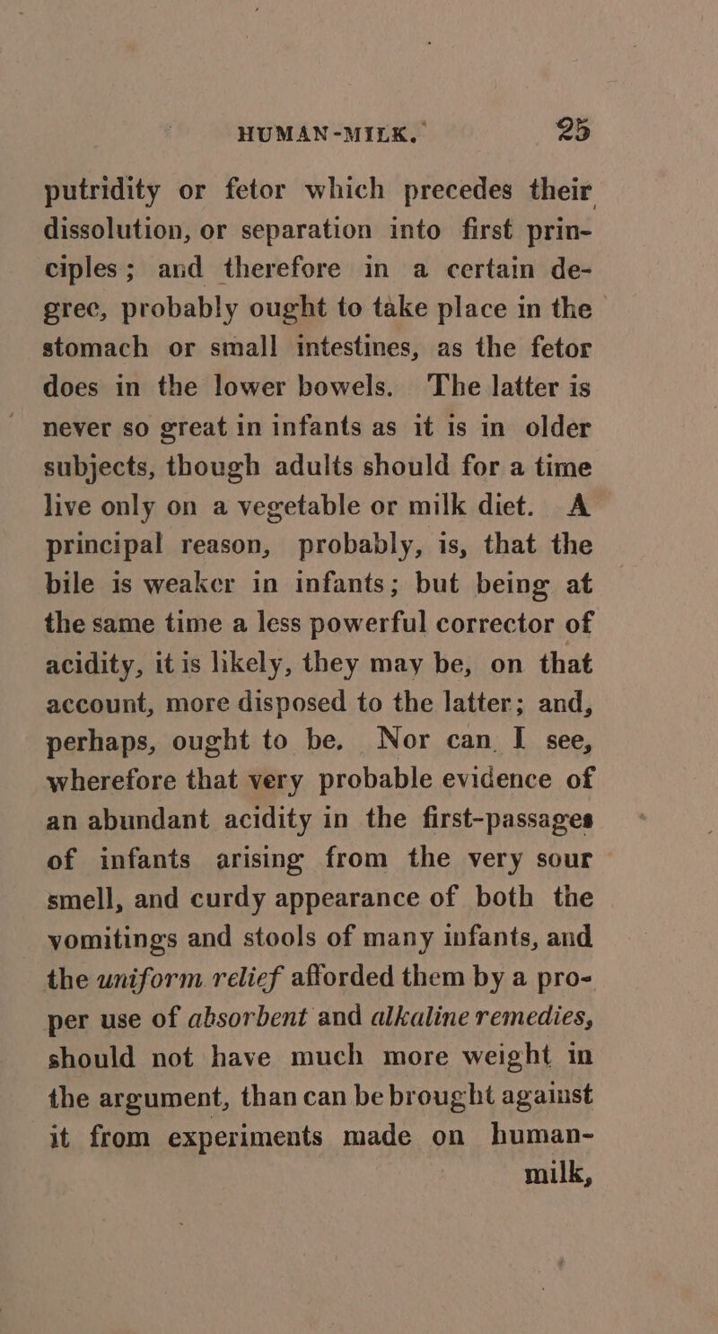 putridity or fetor which precedes their dissolution, or separation into first prin- ciples; and therefore in a certain de- grec, probably ought to take place in the stomach or small intestines, as the fetor does in the lower bowels. The latter is never so great in infants as it is in older subjects, though adults should for a time live only on a vegetable or milk diet. A principal reason, probably, is, that the bile is weaker in infants; but being at the same time a less powerful corrector of acidity, itis hkely, they may be, on that account, more disposed to the latter; and, perhaps, ought to be. Nor can I see, wherefore that very probable evidence of an abundant acidity in the first-passages of infants arising from the very sour smell, and curdy appearance of both the vomitings and stools of many infants, and the uniform relief afforded them by a pro- per use of absorbent and alkaline remedies, should not have much more weight in the argument, than can be brought against it from experiments made on human- milk,