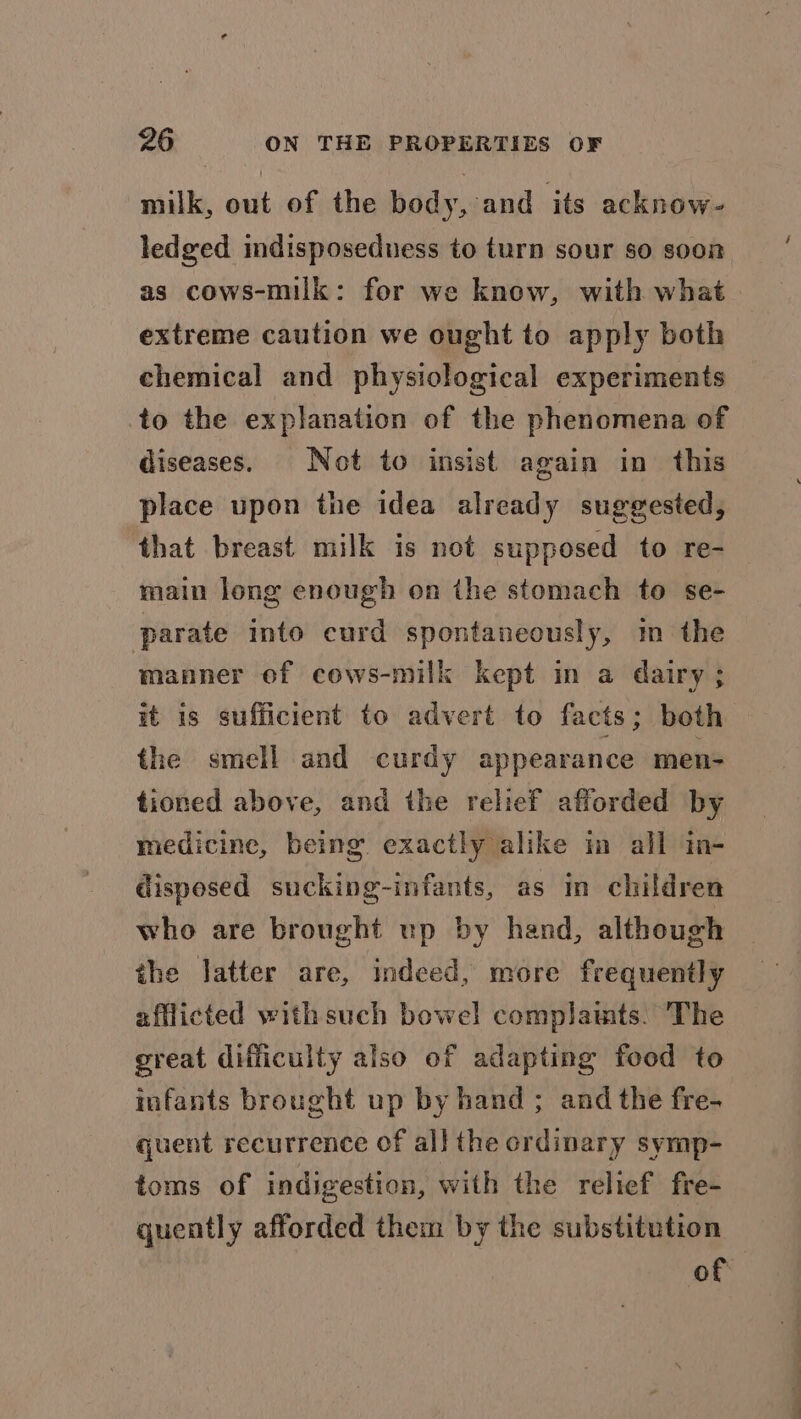 milk, out of the body, and its acknow- ledged indisposeduess to turn sour so soon as cows-milk: for we know, with what extreme caution we ought to apply both chemical and physiological experiments to the explanation of the phenomena of diseases. Not to insist again in this place upon the idea already suggested, that breast milk is not supposed to re-— main long enough on the stomach to se- parate into curd spontaneously, in the manner of cows-milk kept in a dairy ; it is sufficient to advert to facts; both the smell and curdy appearance men- tioned above, and the relief afforded by medicine, being exactly alike im all in- disposed sucking-infants, as in children who are brought up by hand, although the Jatter are, indeed, more frequently afflicted with such bowel complamts. The great difficulty also of adapting food to infants brought up by hand ; and the fre- quent recurrence of all the ordinary symp- toms of indigestion, with the relief fre- quently afforded them by the substitution of