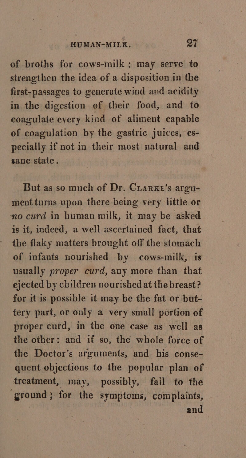 of broths for cows-milk ; may serve to strengthen the idea of a disposition in the first-passages to generate wind and acidity in the digestion of their food, and to coagulate every kind of aliment capable of coagulation by the gastric juices, es- pecially if not in their most natural and sane state. But as so much of Dr. Cuarxe’s argu- mentturns upon there being very little or no curd in human milk, it may be asked is it, indeed, a well ascertained fact, that the flaky matters brought off the stomach of infants nourished by cows-milk, is usually proper curd, any more than that ejected by children nourished at the breast ? for it is possible it may be the fat or but- tery part, or only a very small portion of proper curd, in the one case as well as the other: and if so, the whole force of the Doctor’s arguments, and his conse- quent objections to the popular plan of treatment, may, possibly, fail to the ‘ground; for the symptoms, complaints, and