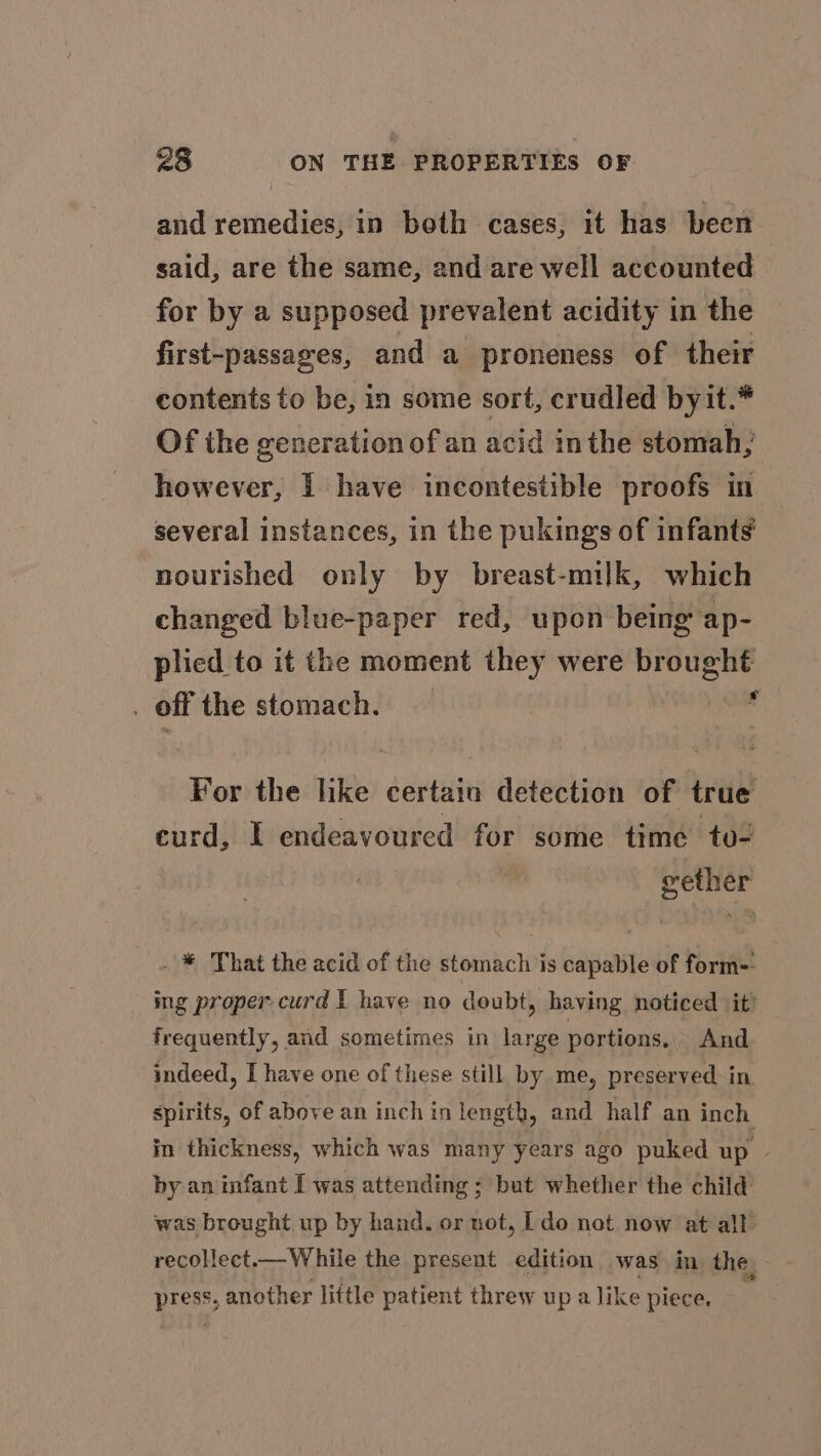 and remedies, in both cases, it has been said, are the same, and are well accounted for by a supposed prevalent acidity in the first-passages, and a proneness of their contents to be, in some sort, crudled byit.* Of the generation of an acid inthe stomah; however, | have incontestible proofs in several instances, in the pukings of infants nourished only by breast-milk, which changed blue-paper red, upon being ap- plied to it the moment they were brought . off the stomach. J For the like certain detection of true curd, I endeavoured for some time to- gether . * That the acid of the stomach is capable of form-- ing proper curd I have no doubt, having noticed it’ frequently, and sometimes in large portions, And indeed, I have one of these still by me, preserved in spirits, of above an inch in length, and half an inch in thickness, which was many years ago puked up ~ by an infant I was attending ; but whether the child was brought up by hand. or not, [do not now at all recollect.— While the present edition was in. the - pee another little patient threw up a like piece.