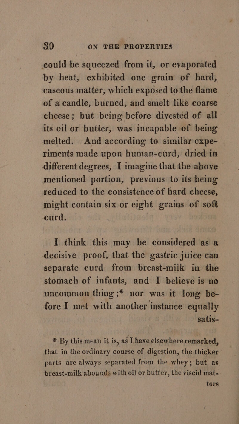 could be squeezed from it, or evaporated by heat, exhibited one grain of hard, cascous matter, which exposed to the flame of acandle, burned, and smelt like coarse cheese ; but being before divested of all its oil or butter, was incapable of being melted. And according to similar expe- riments made upon human-curd, dried in different degrees, I imagine that the above mentioned portion, previous to its being reduced to the consistence of hard cheese, might contain six or eight grains of soft curd. I think this may be considered as a decisive proof, that the gastric juice can separate curd from breast-milk in the stomach of infants, and I believe is no uncommon thing ;* nor was it long be- fore I met with another instance equally satis- * By this mean it is, ag Ihave elsewhere remarked, that in the ordinary course of digestion, the thicker parts are always separated from the whey; but as breast-milk abounds with oil or butter, the viscid mat-- ters