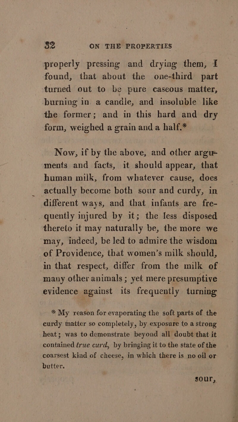 properly pressing and dryiag them, I found, that about the one-third part turned out to be pure caseous matter, burning in. a candle, and insoluble like the former; and in this hard and dry form, weighed a grain and a half.* Now, if by the above, and other argu ments and facts, it should appear, that human milk, from whatever cause, does actually become both sour and curdy, in different ways, and that infants are fre- quently injured by it; the less disposed thereto it may naturally be, the more we may, indeed, be led to admire the wisdom of Providence, that women’s milk should, in that respect, differ from the milk of many other animals ; yet mere presumptive evidence against its frequently turning ** My reason for evaporating the soft parts of the curdy matter so completely, by exposure to a strong heat; was to demonstrate beyond all doubt that it contained true curd, by bringing it to the state of the coarsest kind of cheese, in which there is no oil or butter. sour,