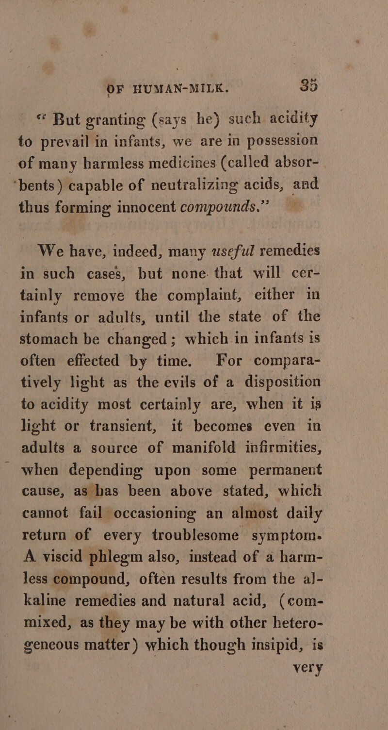 * But granting (says he) such acidity to prevail in infants, we are in possession of many harmless medicines (called absor- ‘bents ) capable of neutralizing acids, and thus forming innocent compounds.”’ We have, indeed, many useful remedies in such cases, but none that will cer- tainly remove the complaint, either in infants or adults, until the state of the stomach be changed ; which in infants is often effected by time. For compara- tively light as the evils of a disposition to acidity most certainly are, when it is light or transient, it becomes even in adults a source of manifold infirmities, when depending’ upon some permanent cause, as has been above stated, which cannot fail occasioning an almost daily return of every troublesome symptom. A viscid phlegm also, instead of a harm- less compound, often results from the al- kaline remedies and natural acid, (com- mixed, as they may be with other hetero- eeneous matter ) which though insipid, is very