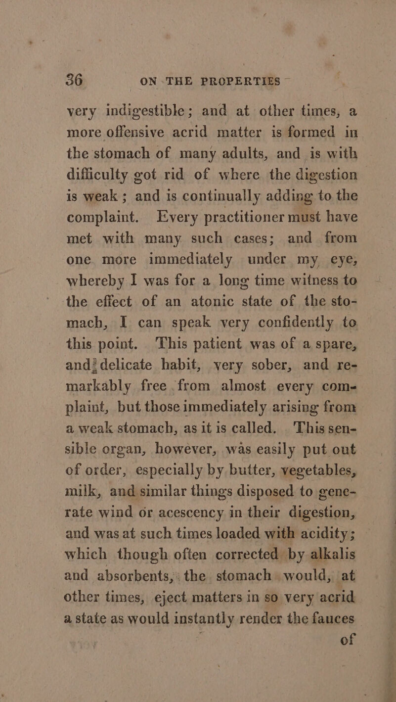 very indigestible; and at other times, a more Offensive acrid matter is formed in the stomach of many adults, and is with difficulty got rid of where the digestion is weak ; and is continually adding to the complaint. Every practitioner must have met with many such cases; and from one more immediately under my eye, whereby I was for a long time witness to the effect of an atonic state of the sto- mach, I can speak very confidently to this point. This patient was of a spare, andi delicate habit, very sober, and re- markably free from almost every com- plaint, but those immediately arising from a weak stomach, as it is called. . This sen- sible organ, however, was easily put out of order, especially by butter, vegetables, milk, and similar things disposed to gene- rate wind or acescency in their digestion, and was at such times loaded with acidity; — which though often corrected by alkalis and absorbents,: the stomach would, at other times, eject matters in so very acrid a state as would instantly render the fauces — of