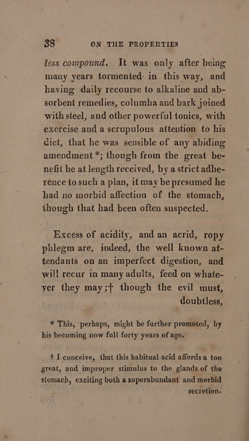 less compound. . It was only after being many years tormented in this way, and having daily recourse to alkaline and ab- sorbent remedies, columba and bark joined with steel, and other powerful tonics, with exercise and a scrupulous attention to his diet, that he was sensible of any abiding amendment *; though from the great be- nefit he at length received, by a strict adhe- rence to such a plan, it may be presumed he had no morbid affection of the stomach, though that had been often suspected. Excess of acidity, and an acrid, ropy phlegm are, indeed, the well known at- tendants on an imperfect digestion, and will recur in many adults, feed on whate- yer they may;} though the evil must, doubtless, * This, perhaps, might be further promoted, by his becoming now full forty years of age. + I conceive, that this habitual acid affords a too great, and improper stimulus to the glands of the stomach, exciting both a superabundant and morbid secretion.