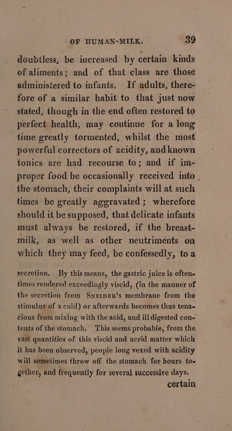 doubtless, be increased by certain kinds of aliments; and of that class are those administered to infants. If adults, there- fore of a similar habit to that just now stated, though in the end often restored to perfect health, may continue for a long time greatly tormented, whilst the most — powerful correctors of acidity, and known tonics are had recourse to; and if im- proper food be occasionally received into , the stomach, their complaints will at such times be greatly aggravated ; wherefore should it be supposed, that delicate infants must always be restored, if the breast- milk, as well as other neutrimeénts on which they may feed, be confessedly, toa secretion. By this means, the gastric juice is oftene times rendered exceedingly viscid, (in the manner of the secretion from SnE1pER’s membrane from the stimulus of acold) or afterwards becomes thus tena- cious from mixing with the acid, and ill digested con- tents of the stomach. This seems probable, from the yast quantities of this viscid and acrid matter which it has been observed, people long vexed with acidity will sometimes throw off the stomach for hours to gether, and frequently for several successive days. certain